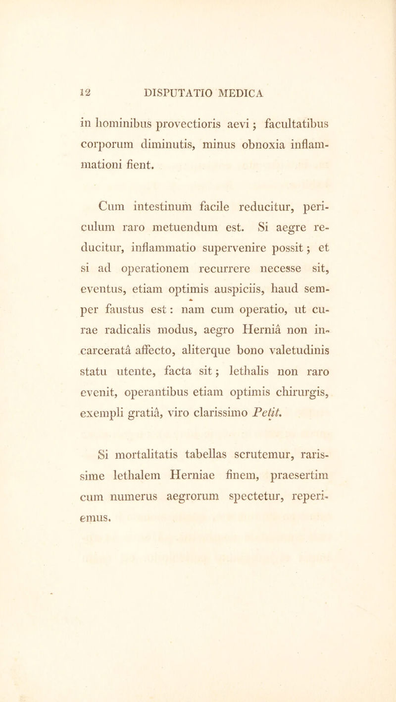 in hominibus provectioris aevi; facultatibus corporum diminutis, minus obnoxia inflam- mationi fient. Cum intestinum facile reducitur, peri- culum raro metuendum est. Si aegre re- ducitur, inflammatio supervenire possit; et si ad operationem recurrere necesse sit, eventus, etiam optimis auspiciis, haud sem- A. per faustus est: nam cum operatio, ut cu- rae radicalis modus, aegro Hernia non in- carcerata affecto, aliterque bono valetudinis statu Utente, facta sit; lethalis non raro evenit, operantibus etiam optimis chirurgis, exempli gratia, viro clarissimo Petit. Si mortalitatis tabellas scrutemur, raris- sime lethalem Herniae finem, praesertim cum numerus aegrorum spectetur, reperi- emus.