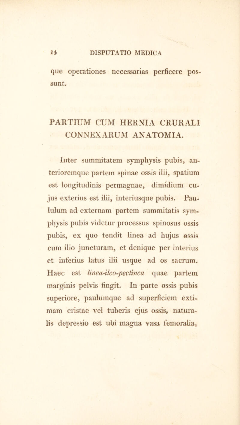 que operationes necessarias perficere pos- sunt. PARTIUM CUM HERNIA CRURALI CONNEXARUM ANATOMIA, Inter summitatem symphysis pubis, an- terioremque partem spinae ossis ilii, spatium est longitudinis permagnae, dimidium cu- jus exterius est ilii, interiusque pubis. Pau- lulum ad externam partem summitatis sym- physis pubis videtur processus spinosus ossis pubis, ex quo tendit linea ad hujus essis cum ilio juncturam, et denique per interius et inferius latus ilii usque ad os sacrum. Haec est Imea-ileo-pectinea quae partem marginis pelvis fingit. In parte ossis pubis superiore, paulumque ad superficiem exti- mam cristae vel tuberis ejus ossis, natura- lis depressio est ubi magna vasa femoralia,
