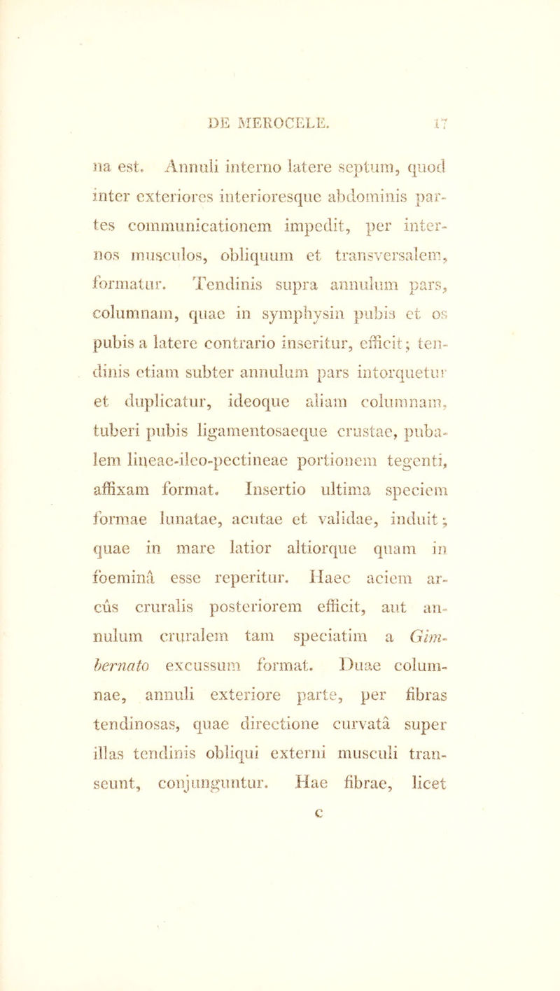•I w na est, Anniili interno latere septum, quod inter exteriores interioresque abdominis par- tes coinmimicationem impedit, per inter- nos musculos, obliquum et transversalem, formatur. Tendinis supra annulum pars, columnam, quae in sympliysin pubis et os pubis a latere contrario inseritur, efficit ; ten- dinis etiam subter annulum pars intorquetur et duplicatur, ideoque aliam columnam, tuberi pubis ligamentosaeqiie crustae, piiba- lem liueae-iieo-pectineae portionem tegenti, affixam format* Insertio ultima speciem formae Innatae, acutae et validae, induit; quae in mare latior altiorque quam in foemina esse reperitur. Haec aciem ar- cus cruralis posteriorem efficit, aut an- nulum cruralem tam speciatim a Ghn- hernato excussum format. Duae colum- nae, annuli exteriore parte, per fibras tendinosas, qnae directione curvata super illas tendinis obliqui externi musculi tran- seunt, conjunguntur. Hae fibrae, licet c