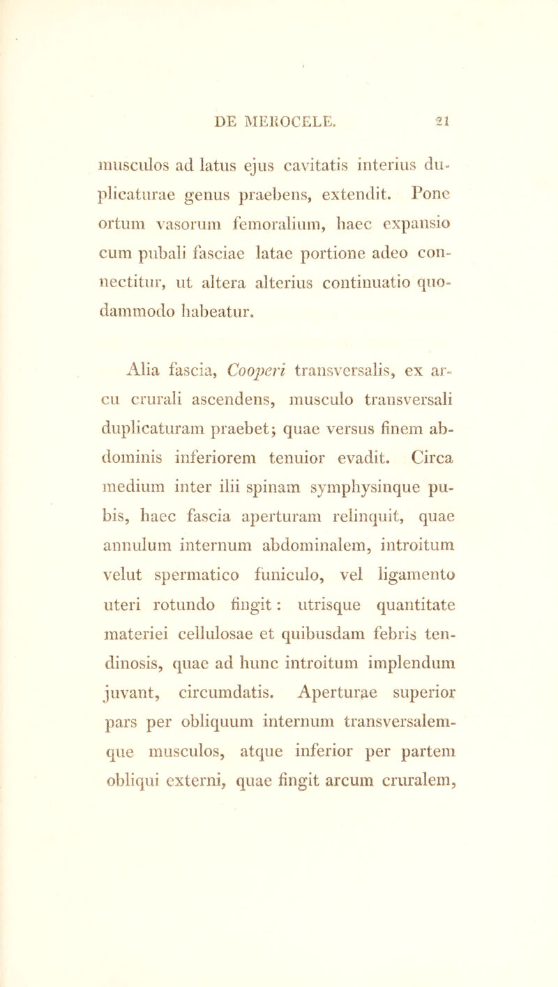 musculos ad latus ejus cavitatis interius du- plicaturae genus praebens, extendit. Pone ortum vasorum femoralium, haec expansio cum pubali fasciae latae portione adeo con- nectitur, ut altera alterius continuatio quo- dammodo habeatur. Alia fascia, Cooperi transversalis, ex ar- cu crurali ascendens, musculo transversali duplicaturam praebet; quae versus finem ab- dominis inferiorem tenuior evadit. Circa medium inter ilii spinam symphysinque pu- bis, haec fascia aperturam relinquit, quae annulum internum abdominalem, introitum velut spermatico funiculo, vel ligamento uteri rotundo fingit: iitrisque quantitate materiei cellulosae et quibusdam febris ten- dinosis, quae ad hunc introitum implendum juvant, circumdatis. Aperturp^e superior pars per obliquum internum transversalem- que musculos, atque inferior per partem obliqui externi, quae fingit arcum cruralem,