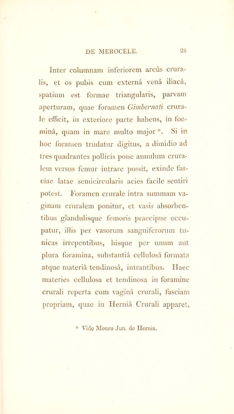 Inter columnam inferiorem arcus crura» iis, et os pubis cum externa vena iliaca, spatium est formae triangularis, parvam aperturam, quae foramen Gimhernati crura- le efficit, in exteriore parte habens, in foe- mina, quam in mare multo major Si in hoc foramen trudatur digitus, a dimidio ad tres quadrantes pollicis pone annulum crura- lem versus femur intrare possit, exinde fas» ciae latae semicircularis acies facile sentiri potest. Foramen crurale intra summam va- ginam cruralem ponitur, et vasis absorben- tibus glandulisque femoris praecipue occu- patur, illis per vasorum sanguiferorum tu- nicas irrepentibus, hisque per unum aut plura foramina, substantia cellulosa formata atque materia tendinosa, intrantibus. Haec materies cellulosa et tendinosa in foramine crurali reperta cum vagina crurali, fasciam propriam, quae in Hernia Crurali apparet. * Vide Monro Jun. de Hernia.