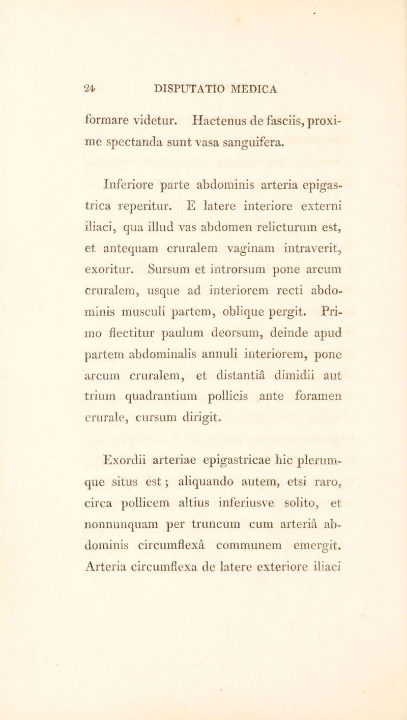 formare videtur. Hactenus de fasciis, proxi- me spectanda sunt vasa sanguifera. Inferiore parte abdominis arteria epigas- trica reperitur. E latere interiore externi iliaci, qua illud vas abdomen relicturum est, et antequam cruralem vaginam intraverit, exoritur. Sursum et introrsum pone arcum cruralem, usque ad interiorem recti abdo- minis musculi partem, oblique pergit. Pri- mo flectitur paulum deorsum, deinde apud partem abdominalis annuli interiorem, pone arcum cruralem, et distantia dimidii aut trium quadrantium pollicis ante foramen crurale, cursum dirigit. Exordii arteriae epigastricae liic plerum- que situs est; aliquando autem, etsi raro, circa pollicem altius inferiusve solito, et nonnunquam per truncum cum arteria ab- dominis circumflexa communem emergit. Arteria circumflexa de latere exteriore iliaci