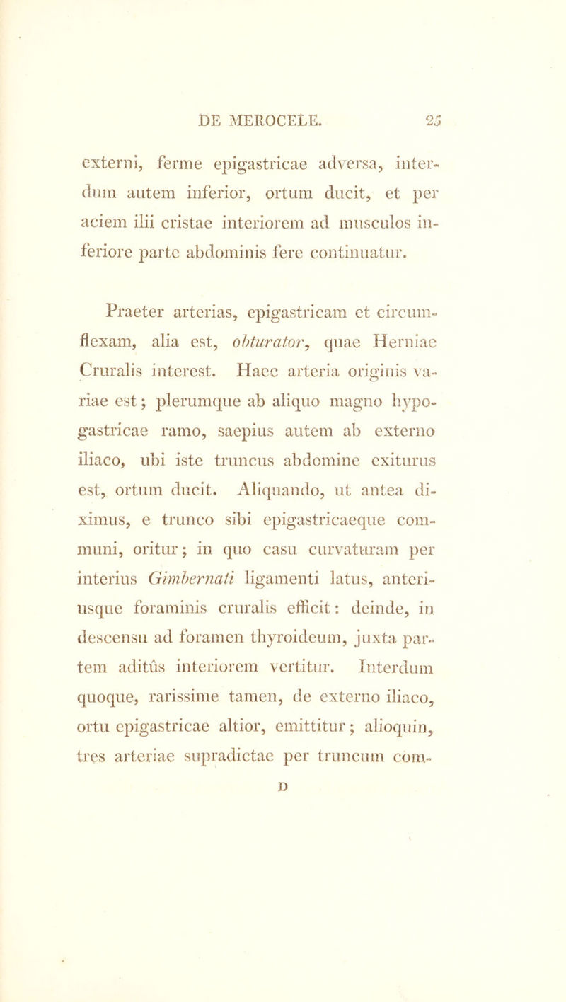 externi, ferme epigastricae adversa, inter- dum autem inferior, ortum ducit, et per aciem ilii cristae interiorem ad musculos in- feriore parte abdominis fere continuatur. Praeter arterias, epigastricam et circum- flexam, alia est, obturator^ quae Herniae Cruralis interest. Haec arteria originis va- riae est; plerumque ab aliquo magno hypo- gastricae ramo, saepius autem ab externo iliaco, ubi iste truncus abdomine exiturus est, ortum ducit. Aliquando, ut antea di- ximus, e trunco sibi epigastricaeque com- muni, oritur; in quo casu curvaturam per interius Gimhernatl ligamenti latus, anteri- usque foraminis cruralis efficit: deinde, in descensu ad foramen thyroideum, juxta par- tem aditus interiorem vertitur. Interdum quoque, rarissime tamen, de externo iliaco, ortu epigastricae altior, emittitur; ahoquin, tres arteriae supradictae per truncum com- D