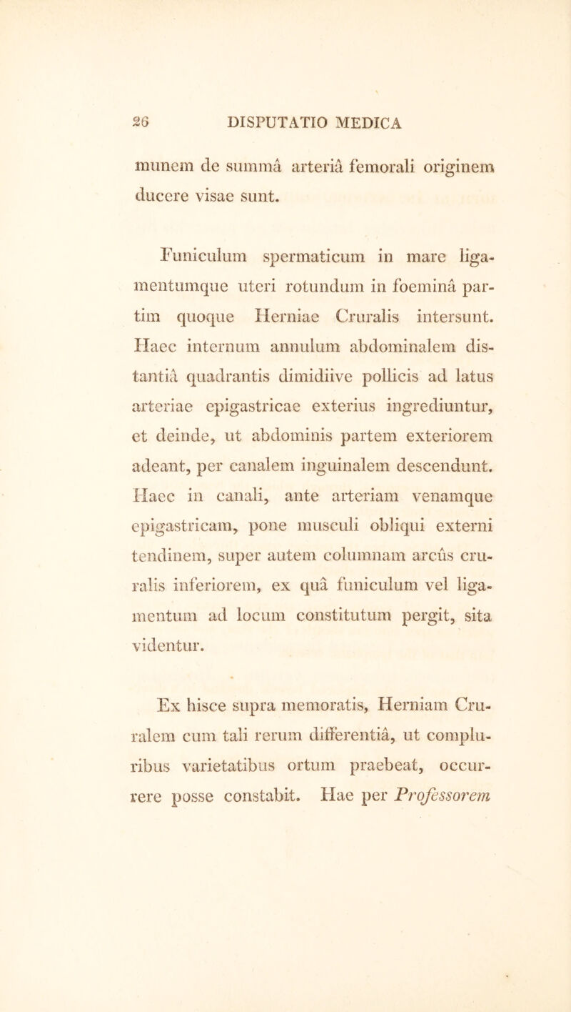 munem de summa arteria femorali originem ducere visae sunt. Funiculuin spermaticum in mare liga- mentumque uteri rotundum in foemina par- tim quoque Herniae Cruralis intersunt. Haec internum annulum abdominalem dis- tantia cjuadrantis dimidiive pollicis ad latus arteriae epigastricae exterius ingrediuntur, et deinde, ut abdominis partem exteriorem adeant, per canalem inguinalem descendunt. Haec in canali, ante arteriam venamque epigastricam, pone musculi obliqui externi tendinem, super autem columnam arcus cru- ralis inferiorem, ex qua funiculum vel liga- mentum ad locum constitutum pergit, sita videntur. Ex hisce supra memoratis. Herniam Cru- ralem cum tali rerum differentia, ut complu- ribus varietatibus ortum praebeat, occur- rere posse constabit. Hae per Professorem