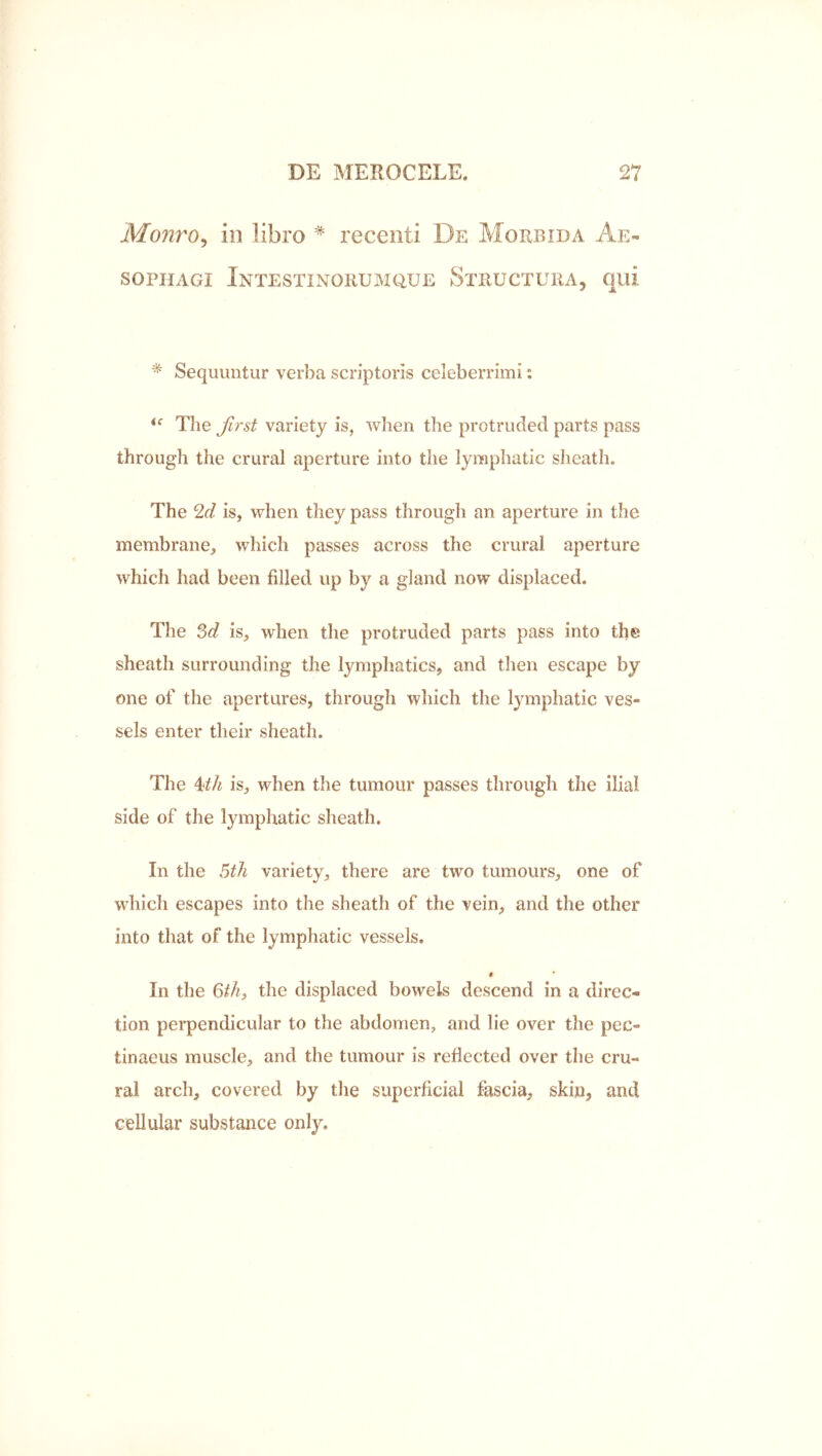 Monro^ in libro * recenti De Morbida Ae« sopHAGi Intestinorumque Structura, qui * Sequuntur verba scriptoris celeberrimi: The jlrst variety is, when the protruded parts pass through the crural aperture into the lymphatic sheath. The is, when they pass through an aperture in the membrane, which passes across the crural aperture which had been filled up by a gland now displaced. The is, when the protruded parts pass into the sheath surrounding the lymphatics, and then escape by one of the apertures, through which the lymphatic ves» sels enter their sheath. The is, when the tumour passes through the ilial side of the lymphatic sheath. In the ^th variety, there are two tumours, one of which escapes into the sheath of the vein, and the other into that of the lymphatic vessels. « In the %ihy the displaced bowels descend in a direc- tion perpendicular to the abdomen, and lie over the pec» tinaeus muscle, and the tumour is reflected over the cru- ral arch, covered by the superficial fascia, skin, and cellular substance only.