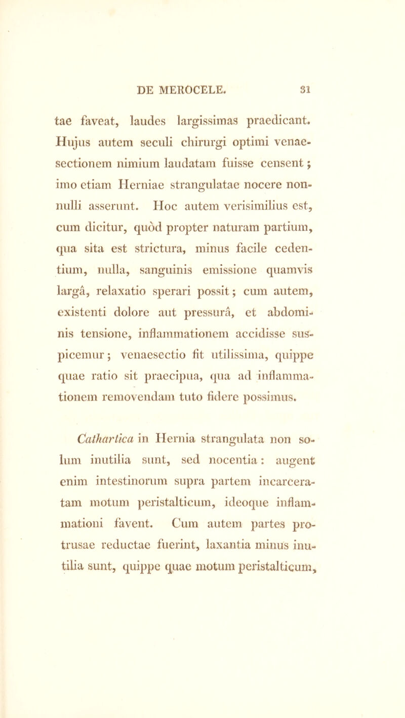 tae faveat, laudes largissimas praedicant» Hujus autem seculi chirurgi optimi venae- sectionem nimium laudatam fuisse censent; imo etiam Herniae strangulatae nocere non- nulli asserunt. Hoc autem verisimilius est, cum dicitur, quod propter naturam partium, qua sita est strictura, minus facile ceden- tium, nulla, sanguinis emissione quamvis larga, relaxatio sperari possit; cum autem, existenti dolore aut pressura, et abdomi-* nis tensione, inflammationem accidisse sus- picemur ; venaesectio fit utilissima, quippe quae ratio sit praecipua, (jua ad inflamma- tionem removendam tuto fidere possimus. Cathartka in Hernia strangulata non so- lum inutilia sunt, sed nocentia: augent enim intestinorum supra partem incarcera- tam motum peristalticum, ideoque inflam- mationi favent. Cum autem partes pro- trusae reductae fuerint, laxantia minus inu- tilia sunt, quippe quae motum peristalticum.