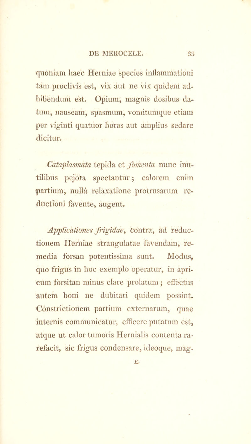 quoniam liaec Herniae species inflammationi tam proclivis est, vix aut ne vix quidem ad- hibendum est. Opium, magnis dosibus da- tum, nauseam, spasmum, vomitumque etiam per viginti quatuor horas aut amplius sedare dicitur. Cataplasmata tepida et fomenta nunc inu- tilibus pejora spectantur; calorem enim partium, nulla relaxatione protrusarum re- ductioni favente, augent. Applicationes frigidae^ contra, ad reduc- tionem Herniae strangulatae favendam, re- media forsan potentissima sunt. Modus, quo frigus in hoc exemplo operatur, in apri- cum forsitan minus clare prolatum; efFectus autem boni ne dubitari quidem possint. Constrictionem partium externarum, quae internis communicatur, efficere putatum est, atque ut calor tumoris Hernialis contenta ra- refacit, sic frigus condensare, ideoque, mag- E