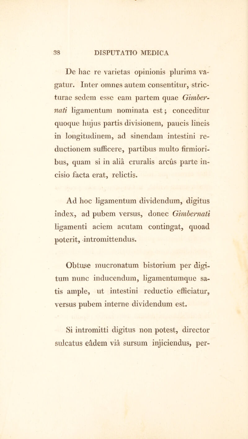 De hac re varietas opinionis plurima va- gatur. Inter omnes autem consentitur, stric- turae sedem esse eam partem quae Gimber- nati ligamentum nominata est; conceditur quoque hujus partis divisionem, paucis lineis in longitudinem, ad sinendam intestini re- ductionem sufficere, partibus multo firmiori- bus, quam si in alia cruralis arcus parte in- cisio facta erat, relictis. Ad hoc ligamentum dividendum, digitus index, ad pubem versus, donec Gimbemati ligamenti aciem acutam contingat, quoad poterit, intromittendus. Obtuse mucronatum bistorium per digi- tum nunc inducendum, ligamentumque sa- tis ample, ut intestini reductio efficiatur, versus pubem interne dividendum est. Si intromitti digitus non potest, director sulcatus eadem via sursum injiciendus, per-