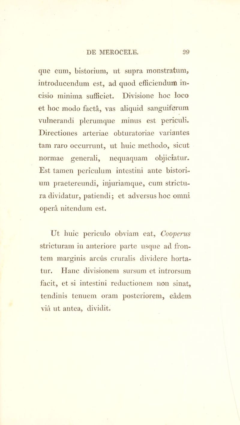 que eum, bistorium, ut supra monstratum, introducendum est, ad quod efficiendum in- cisio minima sufficiet. Divisione lioc loco et hoc modo facta, vas aliquid sanguiferum vulnerandi plerumque minus est periculi Directiones arteriae obturatoriae variantes tam raro occurrunt, ut huic methodo, sicut normae generali, nequaquam objiciatur* Est tamen periculum intestini ante bistori um praetereundi, injuriamque, cum strictu- ra dividatur, patiendi; et adversus hoc omni opera nitendum est. Ut huic periculo obviam eat, Cooperus stricturam in anteriore parte usque ad fron- tem marginis arcus cruralis dividere horta- tur. Hanc divisionem sursum et introrsum facit, et si intestini reductionem non sinat, tendinis tenuem oram posteriorem, eMem via ut antea, dividit.