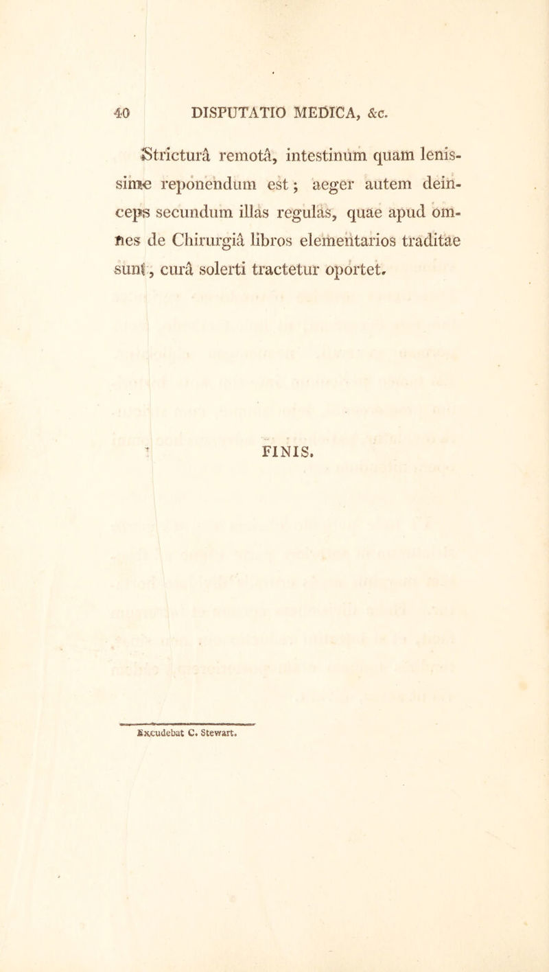 Strictura remoti, intestinum quam lenis- sime reponendum est; aeger autem dein- ceps secundum illas regulas, quae apud om- Ties de Chirurgia libros elementarios traditae siinf:; cura solerti tractetur oportet. FINIS. fiKCudebat Ct Stewart.