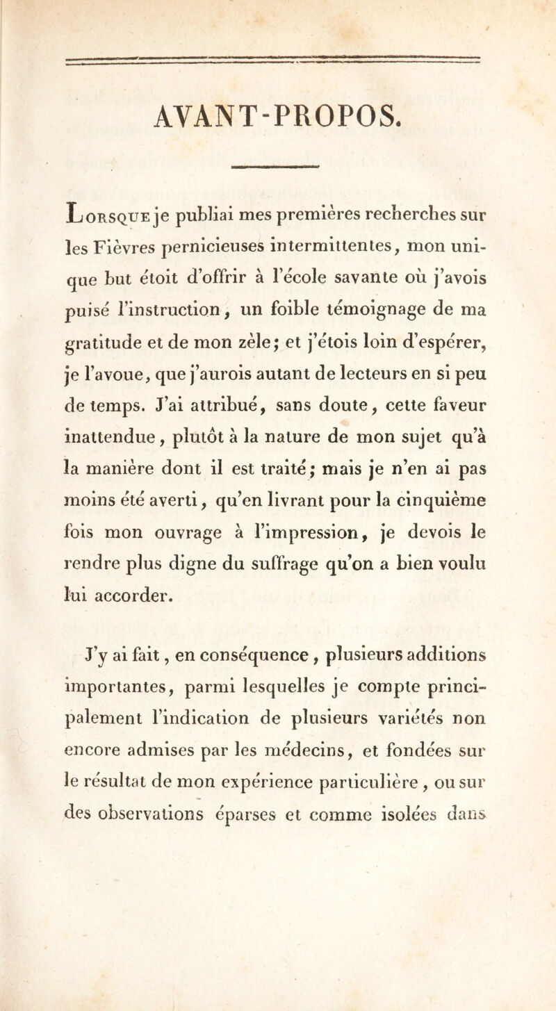 AYANT-PROPOS. Lorsque je publiai mes premières recherches sur les Fièvres pernicieuses intermittentes, mon uni- que but étoit d’offrir à l’école savante où j’avois puisé l’instruction, un foible témoignage de ma gratitude et de mon zèle; et j’étois loin d’espérer, je l’avoue, que j’aurois autant de lecteurs en si peu de temps. J’ai attribué, sans doute, cette faveur inattendue, plutôt a la nature de mon sujet qu’à la manière dont il est traité; mais je n’en ai pas moins été averti, qu’en livrant pour la cinquième fois mon ouvrage à l’impression, je devois le rendre plus digne du suffrage qu’on a bien voulu lui accorder. J’y ai fait, en conséquence , plusieurs additions importantes, parmi lesquelles je compte princi- palement l’indication de plusieurs variétés non encore admises par les médecins, et fondées sur le résultat de mon expérience particulière , ou sur des observations éparses et comme isolées dans