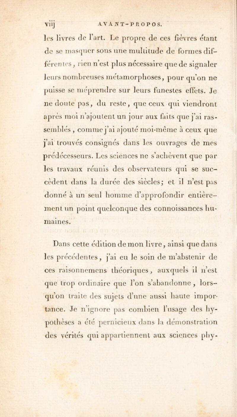 » I I AVANT-PROPOS. V* IJ les livres de l’art. Le propre de ces fièvres étant de se masquer sous une multitude de formes dif- férentes; rien n’est plus nécessaire que de signaler leurs nombreuses métamorphoses, pour qu’on ne puisse se méprendre sur leurs funestes effets. Je ne doute pas, du reste, que ceux qui viendront après moi n’ajoutent un jour aux faits que j’ai ras- semblés , comme j’ai ajouté moi-même à ceux que j’ai trouvés consignés dans les ouvrages de mes prédécesseurs. Les sciences ne s’achèvent que par les travaux réunis des observateurs qui se suc- cèdent dans la durée des siècles; et il n’est pas donné à un seul homme d’approfondir entière- ment un point quelconque des connoissances hu- maines. Dans cette édition de mon livre, ainsi que dans les précédentes, j’ai eu le soin de m’abstenir de ces raisonnemens théoriques, auxquels il n’est que trop ordinaire que Ton s’abandonne , lors- qu’on traite des sujets d’une aussi haute impor- tance. Je n’ignore pas combien l’usage des hy- pothèses a été pernicieux dans la démonstration des vérités qui appartiennent aux sciences phy-