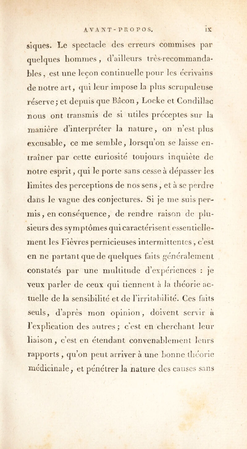 siques. Le spectacle des erreurs commises par quelques hommes , d’ailleurs très-recommanda- bles, est une leçon continuelle pour les écrivains de notre art, qui leur impose la plus scrupuleuse réserve; et depuis que Bacon, Locke et Condillac nous ont transmis de si utiles préceptes sur la manière d’interpréter la nature, on n’est plus excusable, ce me semble, lorsqu’on se laisse en- traîner par cette curiosité toujours inquiète de notre esprit, qui le porte sans cesse à dépasser les limites des perceptions de nos sens , et à se perdre dans le vague des conjectures. Si je me suis per- mis , en conséquence, de rendre raison de plu- sieurs des symptômes qui caractérisent essen tielle- ment les Fièvres pernicieuses intermittentes, c’est en ne parlant que de quelques buts généralement constatés par une multitude d’expériences : je veux parler de ceux qui tiennent à la théorie ac- tuelle de la sensibilité et de l’irritabilité. Ces faits seuls, d’après mon opinion, doivent servir à l’explication des autres; c’est en cherchant leur liaison, c’est en étendant convenablement leurs rapports , qu’on peut arriver à une lionne théorie médicinale ; et pénétrer la nature des causes sans