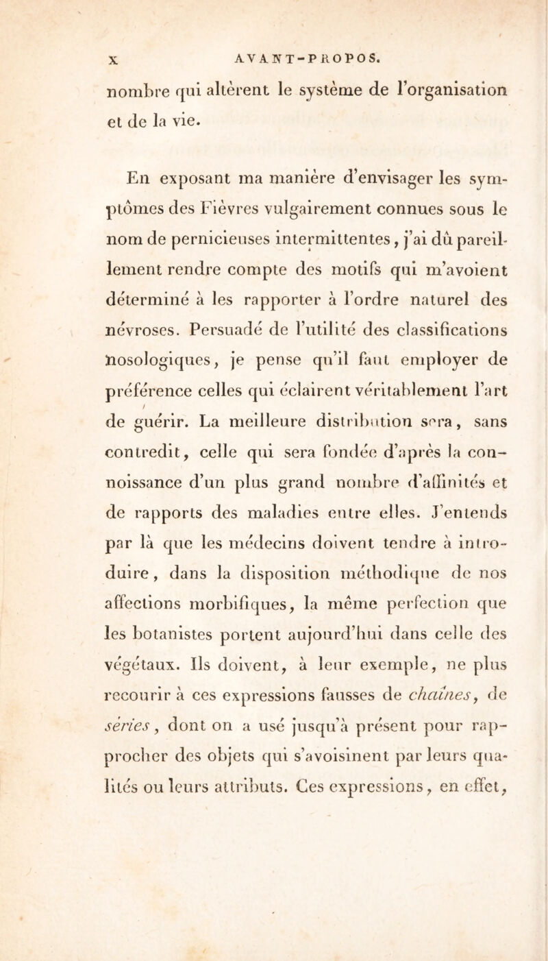 nombre qui altèrent le système de l’organisation et de la vie. En exposant ma manière d’envisager les sym- ptômes des Fièvres vulgairement connues sous le nom de pernicieuses intermittentes, j’ai du pareil- lement rendre compte des motifs qui m’avoient détermine à les rapporter à l’ordre naturel des névroses. Persuadé de l’utilité des classifications frosologiques, je pense qu’il faut employer de préférence celles qui éclairent véritablement l’art / de guérir. La meilleure distribution sera, sans contredit, celle qui sera fondée d’après la con- noissance d’un plus grand nombre d’affinités et de rapports des maladies entre elles. J’entends par là que les médecins doivent tendre à intro- duire , dans la disposition méthodique de nos affections morbifiques, la même perfection que les botanistes portent aujourd’hui dans celle des végétaux. Ils doivent, à leur exemple, ne plus recourir à ces expressions fausses de chaînes, de séries, dont on a usé jusqu’à présent pour rap- procher des objets qui s’avoisinent par leurs qua- lités ou leurs attributs. Ces expressions, en effet,