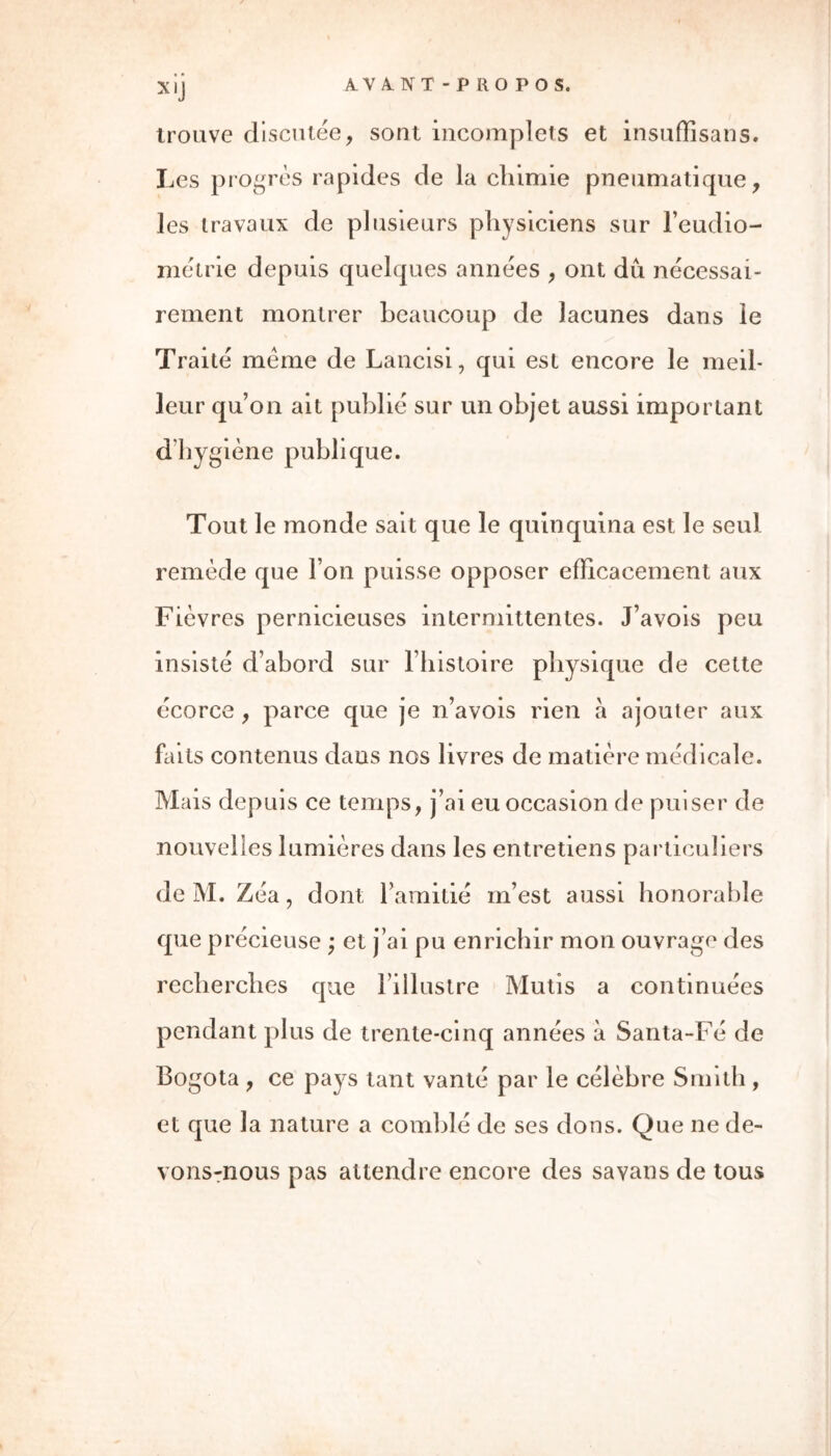 trouve discutée, sont incomplets et insuffisans. Les progrès rapides de la chimie pneumatique, les travaux de plusieurs physiciens sur l’eudio- métrie depuis quelques années , ont dû nécessai- rement montrer beaucoup de lacunes dans le Traité meme de Lancisi, qui est encore le meil- leur qu’on ait publié sur un objet aussi important dhygiène publique. Tout le monde sait que le quinquina est le seul remède que l’on puisse opposer efficacement aux Fièvres pernicieuses intermittentes. J’avois peu insisté d’abord sur l’histoire physique de cette écorce , parce que je n’avois rien a ajouter aux faits contenus dans nos livres de matière médicale. Mais depuis ce temps, j’ai eu occasion de puiser de nouvelles lumières dans les entretiens particuliers de M. Zéa, dont l’amitié in’est aussi honorable que précieuse ; et j’ai pu enrichir mon ouvrage des recherches que l’illustre Mutis a continuées pendant plus de trente-cinq années à Santa-Fé de Bogota , ce pays tant vanté par le célèbre Smith , et que la nature a comblé de ses dons. Que ne de- vons-nous pas attendre encore des sa van s de tous