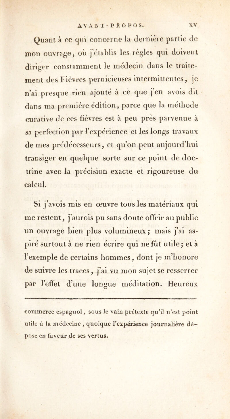 Quant à ce qui concerne la dernière partie de mon ouvrage, où j’établis les règles qui doivent diriger constamment le médecin dans le traite- o . ment des Fièvres pernicieuses intermittentes, je n’ai presque rien ajouté à ce que j’en avois dit dans ma première édition, parce que la méthode curative de ces fièvres est à peu près parvenue à sa perfection par l’expérience et les longs travaux de mes prédécesseurs, et qu’on peut aujourd’hui transiger en quelque sorte sur ce point de doc- trine avec la précision exacte et rigoureuse du calcul. Si J’ avois mis en oeuvre tous les matériaux qui me restent, j’aurois pu sans doute offrir au public un ouvrage bien plus volumineux; mais j’ai as- piré surtout à ne rien écrire qui ne fût utile; et à l’exemple de certains hommes, dont je m’honore de suivre les traces, j’ai vu mon sujet se resserrer par l’effet d’une longue méditation. Heureux commerce espagnolsous le vain prétexte qu’il n’est point utile à la médecine, quoique l’expérience journalière dé- pose en faveur de ses vertus.