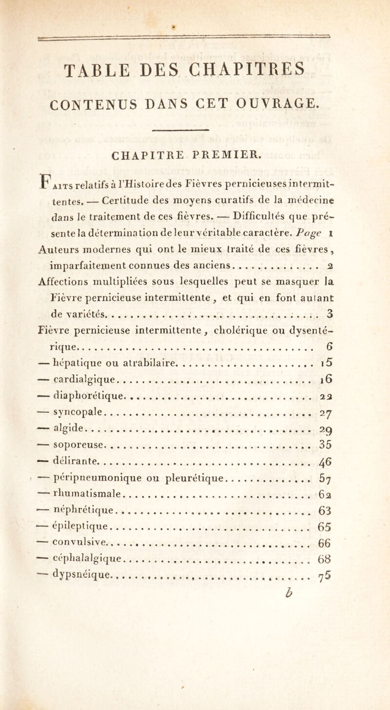 TABLE DES CHAPITRES CONTENUS DANS CET OUVRAGE. CHAPITRE PREMIER. F aits relatifs à l’Histoire des Fièvres pernicieuses intermit- tentes.— Certitude des moyens curatifs de la médecine dans le traitement de ces fièvres. — Difficultés que pré- sente la détermination de leur véritable caractère. Page i Auteurs modernes qui ont le mieux traité de ces fièvres, imparfaitement connues des anciens 2 Affections multipliées sous lesquelles peut se masquer la Fièvre pernicieuse intermittente, et qui en font autant de variétés 3 Fièvre pernicieuse intermittente, cholérique ou dysenté- rique 6 — hépatique ou atrabilaire i5 -— cardialgique ]6 —* diaphorétique 23 — syncopale 27 — algide . 29 -— soporeuse. 35 — délirante 46 — péripneumonique ou pleurétique 57 — rhumatismale 62 •— néphrétique 63 — épileptique 65 — convulsive 66 — céphalalgique 68 ■— dypsnéique qS b