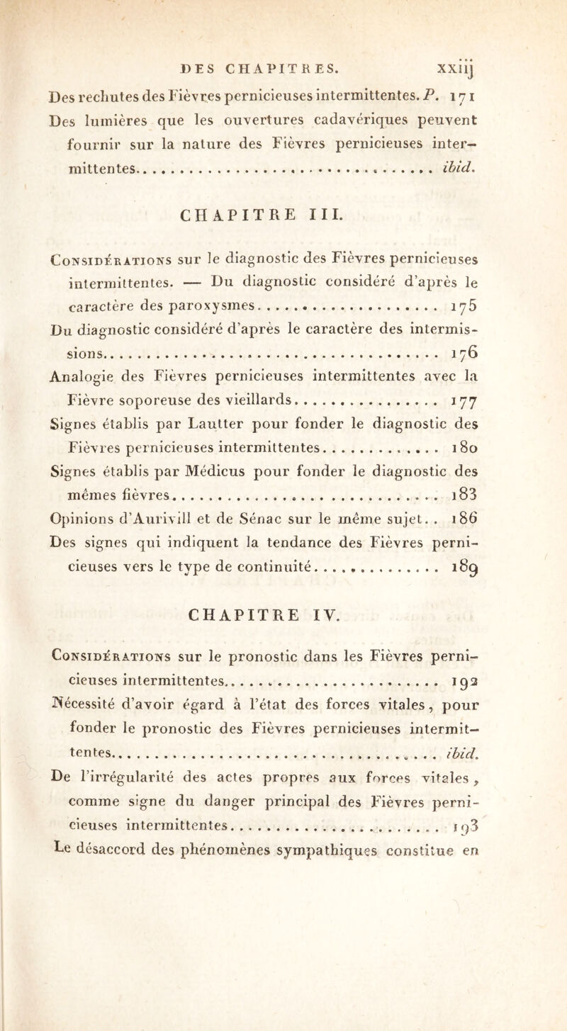 DES CHAPITRES. XXIlj Des rechutes des Fièvres pernicieuses intermittentes. P. 171 Des lumières que les ouvertures cadavériques peuvent fournir sur la nature des Fièvres pernicieuses inter- mittentes « ibid. CHAPITRE III. Considérations sur le diagnostic des Fièvres pernicieuses intermittentes. — Du diagnostic considéré d’après le caractère des paroxysmes iy5 Du diagnostic considéré d’après le caractère des intermis- sions » 176 Analogie des Fièvres pernicieuses intermittentes avec la Fièvre soporeuse des vieillards 177 Signes établis par Lautter pour fonder le diagnostic des Fièvres pernicieuses intermittentes i 80 Signes établis par Médicus pour fonder le diagnostic des mêmes fièvres » 183 Opinions d’Àurivill et de Sénac sur le même sujet . . 186 Des signes qui indiquent la tendance des Fièvres perni- cieuses vers le type de continuité 189 CHAPITRE IV. Considérations sur le pronostic dans les Fièvres perni- cieuses intermittentes.. 192 Nécessité d’avoir égard à l’état des forces vitales, pour fonder le pronostic des Fièvres pernicieuses intermit- tentes ibicl. De P irrégularité des actes propres aux forces vitales , comme signe du danger principal des Fièvres perni- cieuses intermittentes iq3 Le désaccord des phénomènes sympathiques constitue en