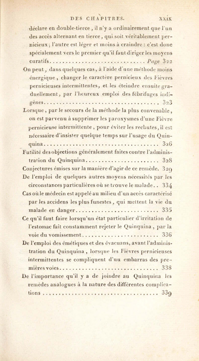 déclare en double-tierce , il n’y a ordinairement que l’un des accès alternant en tierce, qui soit véritablement per- nicieux; l’autre est léger et moins à craindre : c’est donc spécialement vers le premier qu’il faut diriger les moyens curatifs Page 322 On peut, dans quelques cas, à l'aide d’une méthode moins énergique , changer le caractère pernicieux des f ièvres pernicieuses intermittentes, et les éteindre ensuite gra- duellement, par l’heureux emploi des fébrifuges indi- gènes 3s3 Lorsque , par le secours de la méthode la plus convenable , on est parvenu à supprimer les paroxysmes d’une Fièvre pernicieuse intermittente , pour éviter les rechutes, il est nécessaire d’insister quelque temps sur l’usage du Quin- quina 3^6 Futilité des objections généralement faites contre l’adminis- tration du Quinquina 328 Conjectures émises sur la manière d’agir de ce remède. 329 De l’emploi de quelques autres moyens nécessités par les circonstances particulières où se trouve le malade. . 334 Cas où le médecin est appelé au milieu d’un accès caractérisé par les accidens les plus funestes , qui mettent la vie du malade en danger 335 Ce qu’il faut faire lorsqu’un état particulier d’irritation de l’estomac fait constamment rejeter le Quinquina , par la voie du vomissement 336 De l’emploi des émétiques et des évacuans, avant l’adminis- tration du Quinquina , lorsque les Fièvres pernicieuses intermittentes se compliquent d’uu embarras des pre- mières voies 338 De l’importance qu’il y a de joindre au Quinquina les remèdes analogues à la nature des différentes complica- tions 339