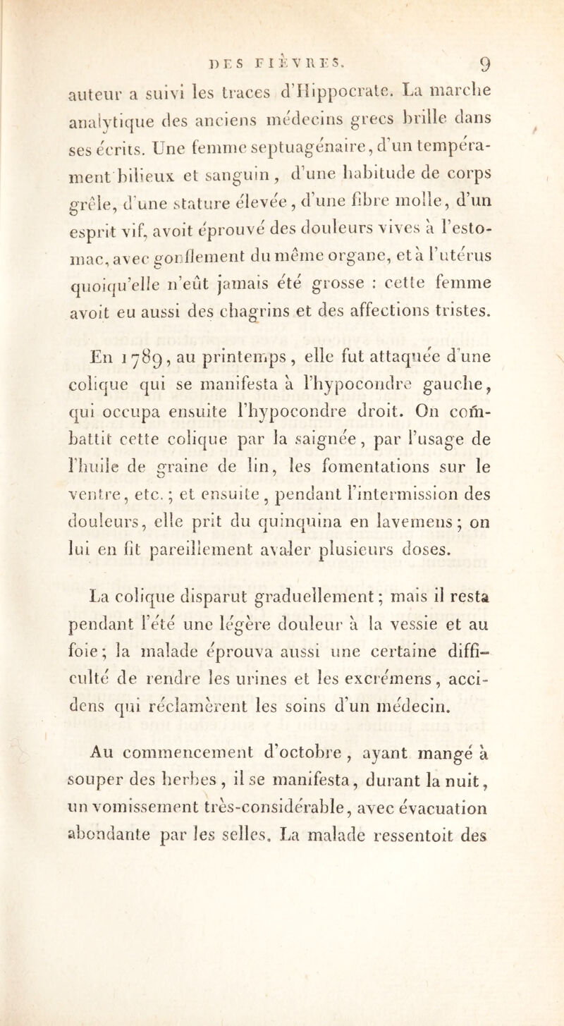 auteur a suivi les traces d’Hippocrate. La marche analytique des anciens médecins grecs brille dans ses écrits. Une femme septuagénaire, d’un tempéra- ment bilieux et sanguin, d’une habitude de corps grêle, d une stature élevée , d une fibre molle, d un esprit vif, avoit éprouve des douleurs vives a 1 esto- mac, avec gonflement du même organe, et à l’utérus quoiqu’elle n’eût jamais été grosse : cette femme avoit eu aussi des chagrins et des affections tristes. En j 789, au printemps , elle fut attaquée d une colique qui se manifesta à l’hypocondre gauche ? qui occupa ensuite l’hypocondre droit. On com- battit cette colique par la saignée, par l’usage de l’huile de graine de lin, les fomentations sur le ventre, etc. ; et ensuite, pendant Fintermission des douleurs, elle prit du quinquina en lavemens; on lui en lit pareillement avaler plusieurs closes. La colique disparut graduellement; mais il resta pendant l’été une légère douleur à la vessie et au foie; la malade éprouva aussi une certaine diffi- culté de rendre les urines et les excrémens, acci- dcns qui réclamèrent les soins d’un médecin. Au commencement d’octobre , ayant mangé à souper des herbes , il se manifesta, durant la nuit, un vomissement très-considérable, avec évacuation abondante par les selles, La malade ressentoit des