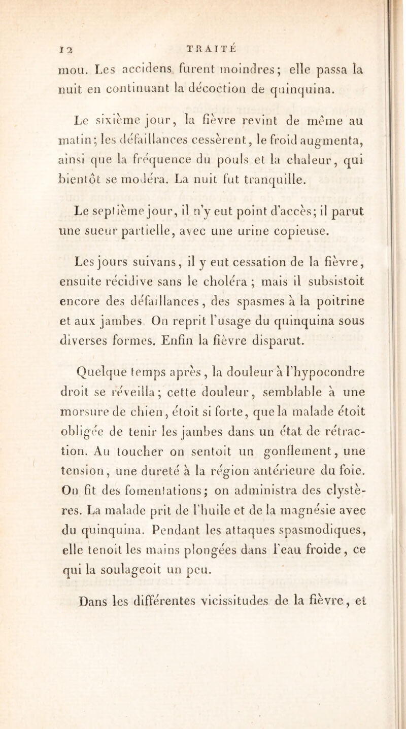 mou. Les accidens furent moindres; elle passa la nuit en continuant la décoction de quinquina. Le sixième jour, la fièvre revint de meme au matin; les défaillances cessèrent, le froid augmenta, ainsi que la fréquence du pouls et la chaleur, qui bientôt se modéra. La nuit fut tranquille. Le septième jour, il n’y eut point d’accès; il parut une sueur partielle, avec une urine copieuse. Les jours suivans, il y eut cessation de la fièvre, ensuite récidive sans le choléra : mais il subsistoit / encore des défaillances, des spasmes à la poitrine et aux jambes On reprit l’usage du quinquina sous diverses formes. Enfin la fièvre disparut. Quelque temps après , la douleur à l’hypocondre droit se réveilla; cette douleur, semblable à une morsure de chien, étoit si forte, que la malade étoit obligée de tenir les jambes dans un état de rétrac- tion. Au toucher on sentoit un gonflement, une tension, une dureté à la région antérieure du foie. On fit des fomentations ; on administra des clystè- res. La malade prit de l'huile et de la magnésie avec du quinquina. Pendant les attaques spasmodiques, elle tenoit les mains plongées dans l’eau froide, ce qui la soulageoit un peu. Dans les différentes vicissitudes de la fièvre, et