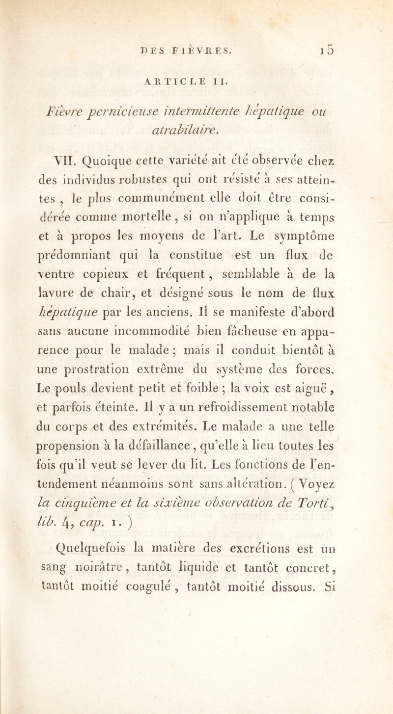 (*# ARTICLE II. Fièvre pernicieuse intermittente hépatique ou atrabilaire. VIL Quoique cette variété ait été observée chez des individus robustes qui ont résisté à ses attein- tes , ie plus communément elle doit être consi- dérée comme mortelle , si on n’applique à temps et à propos les moyens de l’art. Le symptôme prédominant qui la constitue est un flux de ventre copieux et fréquent , semblable a de la lavure de chair, et désigné sous le nom de flux hépatique par les anciens, il se manifeste d’abord sans aucune incommodité bien fâcheuse en appa- rence pour le malade ; mais il conduit bientôt à une prostration extrême du système des forces. Le pouls devient petit et foible ; la voix est aiguë , et parfois éteinte. Il y a un refroidissement notable du corps et des extrémités. Le malade a une telle propension à la défaillance , qu’elle à lieu toutes les fois qu’il veut se lever du lit. Les fonctions de l’en- tendement néanmoins sont sans altération. ( Voyez la cinquième et la sixième observation de Torti , lib. 4, cap. i. ) Quelquefois la matière des excrétions est un sang noirâtre, tantôt liquide et tantôt concret, tantôt moitié coagulé , tantôt moitié dissous. Si