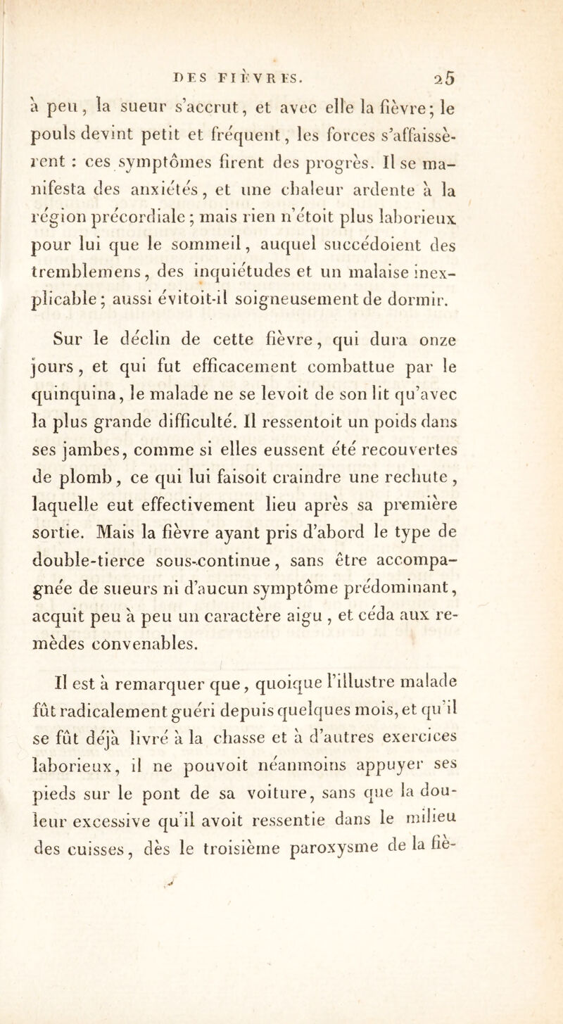 a peu, la sueur s’accrut, et avec elle la fièvre; le pouls devint petit et fréquent, les forces s’affaissè- rent : ces symptômes firent des progrès. lise ma- nifesta des anxiétés, et une chaleur ardente à la région précordiale ; mais rien n’étoit plus laborieux pour lui que le sommeil, auquel succédoient des tremblemens, des inquiétudes et un malaise inex- plicable; aussi évitoit-il soigneusement de dormir. Sur le déclin de cette fièvre, qui dura onze jours , et qui fut efficacement combattue par le quinquina, le malade ne se levoit de son lit qu’avec la plus grande difficulté. Il ressentoit un poids dans ses jambes, comme si elles eussent été recouvertes de plomb, ce qui lui faisoit craindre une rechute , laquelle eut effectivement lieu après sa première sortie. Mais la fièvre ayant pris d’abord le type de double-tierce sous-continue, sans être accompa- gnée de sueurs ni d’aucun symptôme prédominant, acquit peu à peu un caractère aigu , et céda aux re- mèdes convenables. i Il est à remarquer que, quoique l’illustre malade fût radicalement guéri depuis quelques mois, et qu’il se fût déjà livré à la chasse et à d’autres exercices laborieux, il ne pouvoit néanmoins appuyer ses pieds sur le pont de sa voiture, sans que la dou- leur excessive qu'il avoit ressentie dans le milieu des cuisses, dès le troisième paroxysme de la fié-