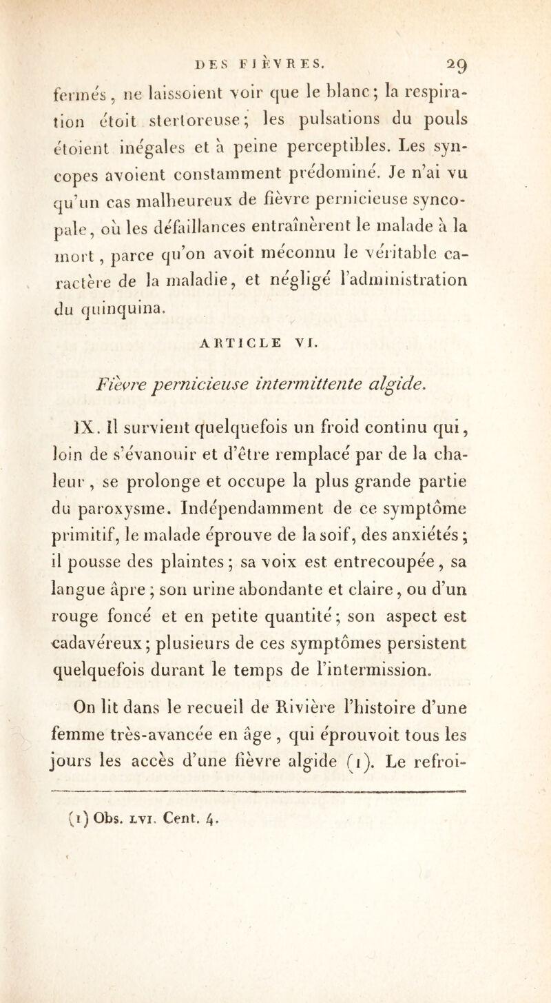 fermes, ne laissoient voir que le blanc; la respira- tion étoit sterloreuse ; les pulsations du pouls étoient inégalés et à peine perceptibles. Les syn- copes avoient constamment prédominé. Je n’ai vu qu’un cas malheureux de fièvre pernicieuse synco- pale, ou les défaillances entraînèrent le malade a la mort , parce qu’on avoit méconnu le véritable ca- ractère de la maladie, et négligé l’administration du quinquina. ARTICLE VI. Fièvre pernicieuse intermittente algide. IX. Il survient quelquefois un froid continu qui, loin de s’évanouir et d’ètre remplacé par de la cha- leur , se prolonge et occupe la plus grande partie du paroxysme. Indépendamment de ce symptôme primitif, le malade éprouve de la soif, des anxiétés; il pousse des plaintes ; sa voix est entrecoupée, sa langue âpre ; son urine abondante et claire, ou d’un rouge foncé et en petite quantité ; son aspect est cadavéreux; plusieurs de ces symptômes persistent quelquefois durant le temps de l’intermission. On lit dans le recueil de Rivière l’histoire d’une femme très-avancée en âge , qui éprouvoit tous les jours les accès d’une fièvre algide f 1). Le refroi- (1) Obs. lvi. Cent. 4,