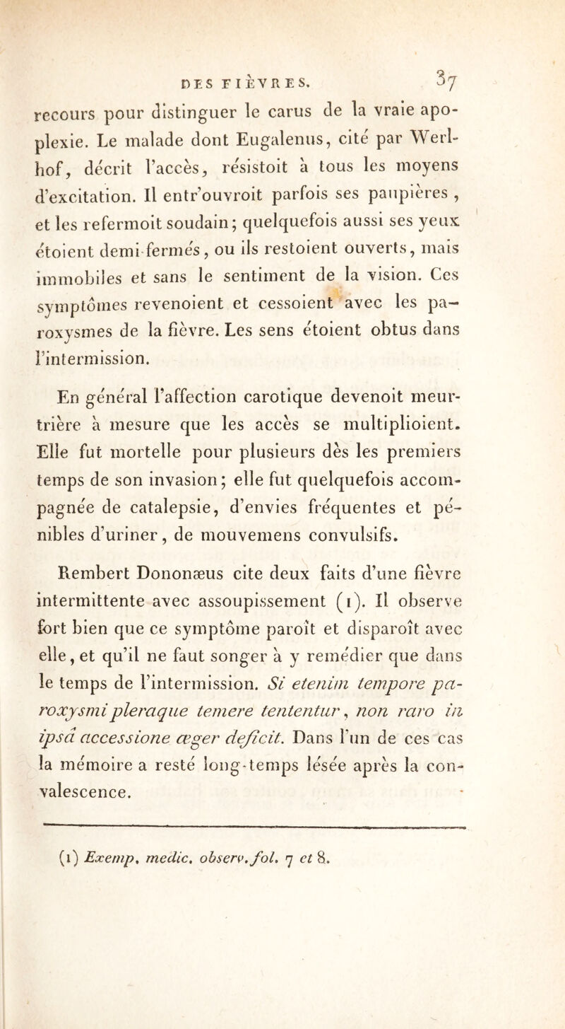 DES F I ÈVR E S. 3y recours pour distinguer le carus de la vraie apo- plexie. Le malade dont Eugalenus, cite par Werl- hof, décrit l’accès, re'sistoit à tous les moyens d’excitation. Il entr ouvroit parfois ses paupières , et les refermoit soudain ; quelquefois aussi ses yeux etoient demi fermes, ou ils restoient ouverts, mais immobiles et sans le sentiment de la vision. Ces symptômes revenoient et cessoient avec les pa- roxvsmes de la fièvre. Les sens etoient obtus dans Fintermission. En général l’affection carotique devenoit meur- trière à mesure que les accès se multiplioient. Elle fut mortelle pour plusieurs dès les premiers temps de son invasion; elle fut quelquefois accom- pagnée de catalepsie, d’envies fréquentes et pé- nibles d’uriner, de mouvemens convulsifs. Rembert Dononæus cite deux faits d’une fièvre intermittente avec assoupissement (i). Il observe fort bien que ce symptôme paroît et disparoît avec elle, et qu’il ne faut songer à y remédier que dans le temps de Fintermission. Si etenim tempore pa- roxysmipleraque temere tententur, non raro in ipsâ accessione ceger ciejîcit. Dans l’un de ces cas la mémoire a resté long*temps lésée après la con- valescence.