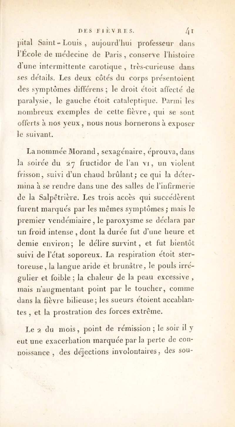 pital Saint-Louis, aujourd’hui professeur dans l’École de médecine de Paris , conserve l’histoire d une intermittente carotique , très-curieuse dans ses détails. Les deux côtes du corps présentoient des symptômes différens ; le droit étoit affecte de paralysie, le gauche étoit cataleptique. Parmi les nombreux exemples de celte fièvre, qui se sont offerts a nos yeux, nous nous bornerons à exposer le suivant. La nommée Morand, sexagénaire, éprouva, dans 3a soirée du 27 fructidor de l’an vi, un violent frisson, suivi d’un chaud brûlant; ce qui la déter- mina a se rendre dans une des salles de l’infirmerie de la Salpêtrière. Les trois accès qui succédèrent furent marqués par les mêmes symptômes; mais le premier vendémiaire, le paroxysme se déclara par un froid intense , dont la durée fut d’une heure et demie environ; le délire survint, et fut bientôt suivi de l’état soporeux. La respiration étoit ster- toreuse, la langue aride et brunâtre, le pouls irré- gulier et foible ; la chaleur de la peau excessive , mais n'augmentant point par le toucher, comme dans la fièvre bilieuse; les sueurs étoient accablan- tes , et la prostration des forces extrême. Le 2 du mois, point de rémission ; le soir d y eut une exacerbation marquée par la perte de con- noissance , des déjections involontaires 7 des sou-