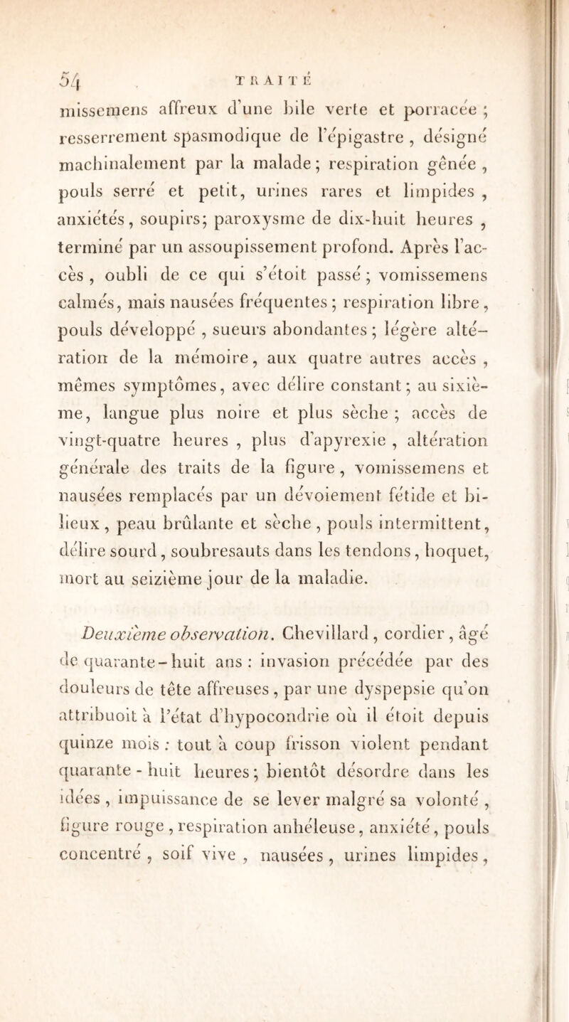 missemens affreux d’une bile verte et porracée ; resserrement spasmodique de l'épigastre , désigné machinalement par la malade; respiration gênée , pouls serre et petit, urines rares et limpides , anxiétés, soupirs; paroxysme de dix-huit heures , termine par un assoupissement profond. Après l’ac- cès , oubli de ce qui s’étoit passe ; vomissemens calmes, mais nausées fréquentes; respiration libre, pouls développé , sueurs abondantes ; légère alté- ration de la mémoire, aux quatre autres accès, memes symptômes, avec délire constant; au sixiè- me, langue plus noire et plus sèche ; accès de vingt-quatre heures , plus d’apyrexie , altération générale des traits de la figure, vomissemens et nausées remplacés par un dévoiement fétide et bi- lieux , peau brûlante et sèche, pouls intermittent, délire sourd, soubresauts dans les tendons, hoquet, mort au seizième jour de la maladie. Deuxieme observation. Chevillard, cordier , âgé de quarante-huit ans: invasion précédée par des doul eurs de tête affreuses , par une dyspepsie qu’on attribuoit à l’état d’hypocondrie où il étoit depuis quinze mois : tout a coup frisson violent pendant quarante - huit heures ; bientôt désordre dans les idées , impuissance de se lever malgré sa volonté , figure rouge , respiration anhéleuse, anxiété, pouls concentré , soif vive , nausées , urines limpides,