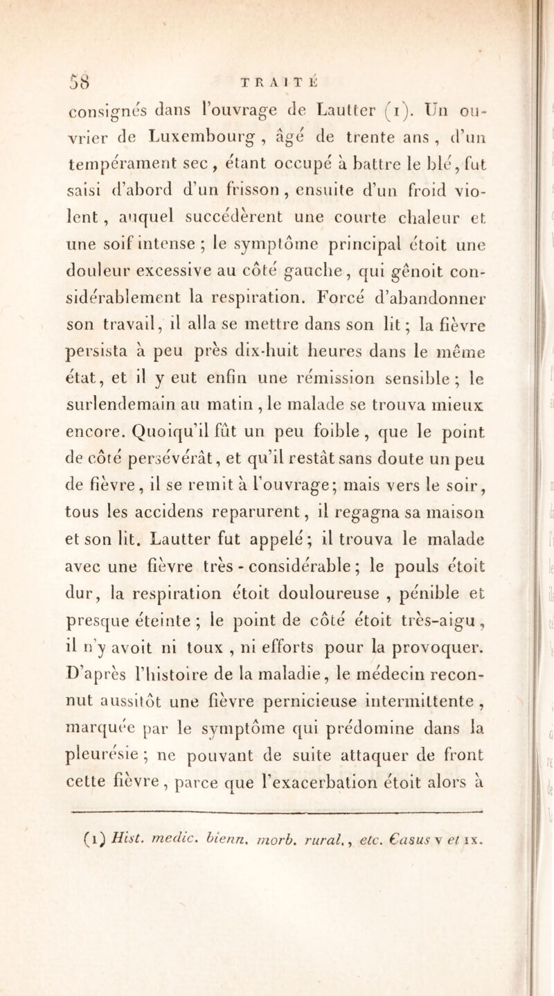 JO consignes dans l’ouvrage de Laulter (i). Un ou- vrier de Luxembourg , âge de trente ans , d’un tempérament sec , étant occupe à battre le b le, fut saisi d’abord d’un frisson , ensuite d’un froid vio- lent , auquel succédèrent une courte chaleur et une soif intense; le symptôme principal étoit une douleur excessive au côte gauche, qui gênoit con- sidérablement la respiration. Forcé d’abandonner son travail, il alla se mettre dans son lit ; la fièvre persista à peu près dix-huit heures dans le même état, et il y eut enfin une rémission sensible; le surlendemain au matin , le malade se trouva mieux encore. Quoiqu’il fut un peu foible , que le point de côté persévérât, et qu’il restât sans doute un peu de fièvre, il se remit à l’ouvrage; mais vers le soir, tous les accidens reparurent, il regagna sa maison et son lit. Lautter fut appelé; il trouva le malade avec une fièvre très - considérable ; le pouls étoit dur, la respiration étoit douloureuse , pénible et presque éteinte ; le point de côté étoit très-aigu, il n’y avoit ni toux , ni efforts pour la provoquer. D’après l’Histoire de la maladie, le médecin recon- nut aussitôt une fièvre pernicieuse intermittente , marquée par le symptôme qui prédomine dans la pleurésie ; ne pouvant de suite attaquer de front cette fièvre, parce que l’exacerbation étoit alors â