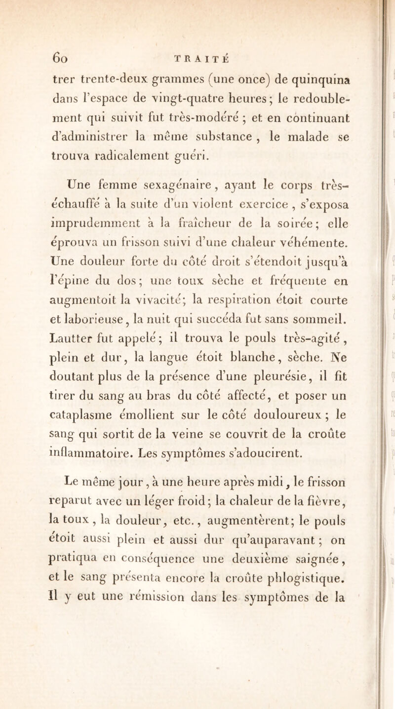 trer trente-deux grammes (une once) de quinquina dans l’espace de vingt-quatre heures; le redouble- ment qui suivit fut très-modéré ; et en continuant d’administrer la même substance , le malade se trouva radicalement guéri. Une femme sexagénaire , ayant le corps très- écbauffé à la suite d’un violent exercice , s’exposa imprudemment à la fraîcheur de la soirée; elle éprouva un frisson suivi d’une chaleur véhémente. Une douleur forte du côté droit s’étendoit jusqu’à l’épine du dos; une toux sèche et fréquente en augmentoit la vivacité; la respiration étoit courte et laborieuse, la nuit qui succéda fut sans sommeil. Lautter fut appelé ; il trouva le pouls très-agité , plein et dur, la langue étoit blanche, sèche. Ne doutant plus de la présence d’une pleurésie, il fit tirer du sang au bras du côté affecté, et poser un cataplasme émollient sur le côté douloureux ; le sang qui sortit de la veine se couvrit de la croûte inflammatoire. Les symptômes s’adoucirent. Le même jour , à une heure après midi, le frisson reparut avec un léger froid; la chaleur de la fièvre, la toux , la douleur, etc., augmentèrent; le pouls etoit aussi plein et aussi dur qu’auparavant ; on pratiqua en conséquence une deuxième saignée , et le sang présenta encore la croûte phlogistique. Il y eut une rémission dans les symptômes de la