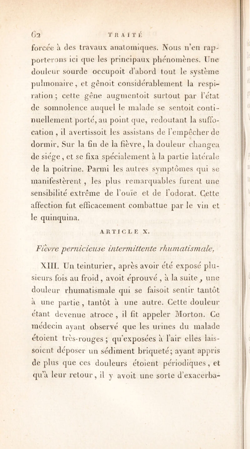 forcée à des travaux anatomiques. Nous n’en rap- porterons ici que les principaux phénomènes. Une douleur sourde occupoit d’abord tout le système pulmonaire, et gênoit considérablement la respi- ration ; cette gène augmentoit surtout par l’état de somnolence auquel le malade se sentoit conti- nuellement porté, au point que, redoutant la suffo- cation , il avertissoit les assistans de l’empêcher de dormir. Sur la fin de la fièvre, la douleur changea de siège, et se fixa spécialement à la partie latérale de la poitrine. Parmi les autres symptômes qui se manifestèrent , les plus remarquables furent une sensibilité extrême de l’ouïe et de l’odorat. Cette affection fut efficacement combattue par le vin et le quinquina. article x. FLevre pernicieuse intermittente rhumatismale, XIII. Un teinturier, après avoir été exposé plu- sieurs fois au froid, avoit éprouvé , à la suite une douleur rhumatismale qui se faisoit sentir tantôt à une partie , tantôt à une autre. Cette douleur étant devenue atroce , il fit appeler Morton. Ce médecin ayant observé que les urines du malade étoient très-rouges ; qu’exposées à l’air elles lais- soient déposer un sédiment briqueté; ayant appris de plus que ces douleurs étoient périodiques, et qu’à leur retour, il y avoit une sorte d’exacerba-