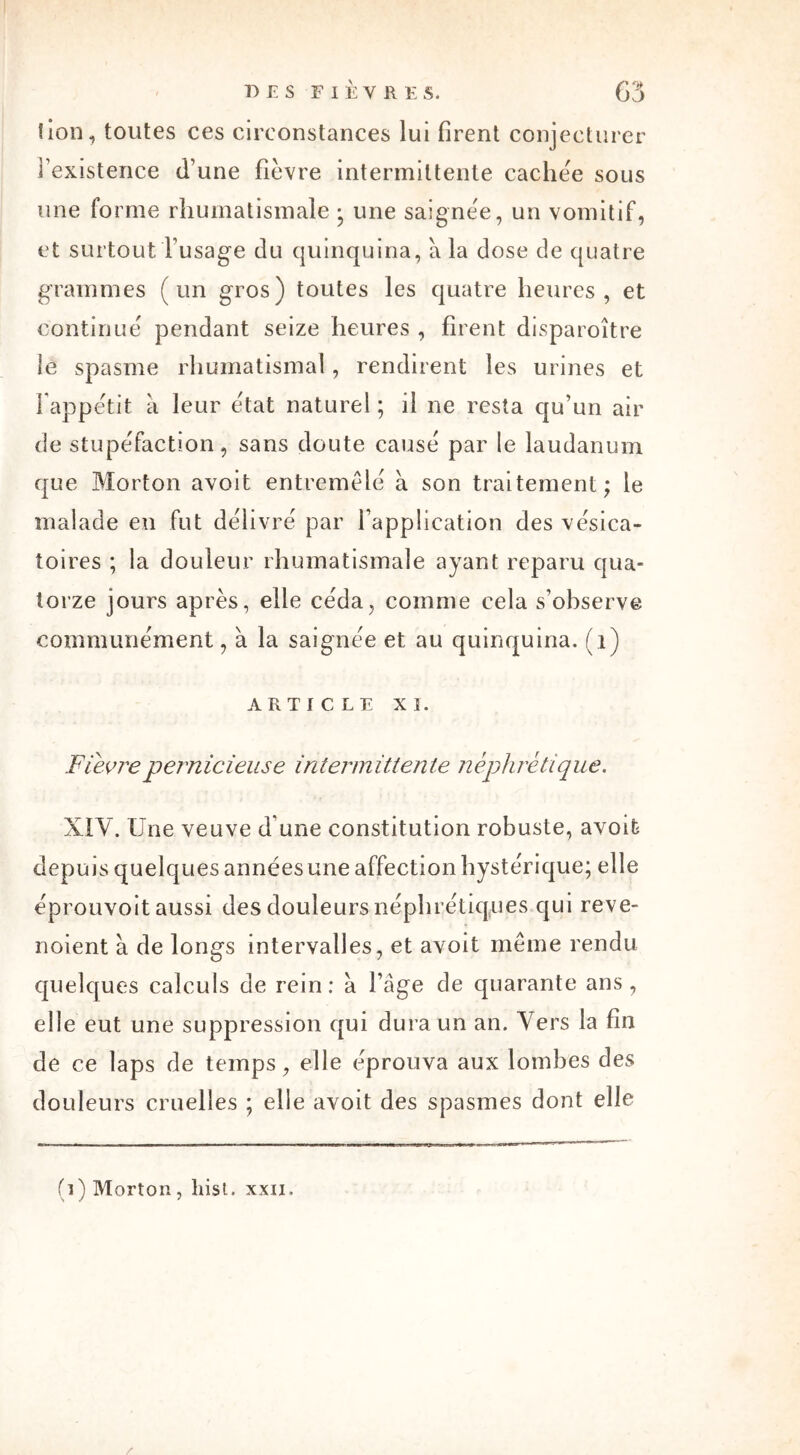 lion, toutes ces circonstances lui firent conjecturer l’existence (l’une fièvre intermittente cachée sous une forme rhumatismale • une saignée, un vomitif, et surtout l’usage du quinquina, à la dose de quatre grammes (un gros) toutes les quatre heures, et continué pendant seize heures , firent disparoître le spasme rhumatismal, rendirent les urines et l'appétit a leur état naturel ; il ne resta qu’un air de stupéfaction, sans doute causé par le laudanum que Morton avoit entremêlé à son traitement; le malade en fut délivré par l’application des vésica- toires ; la douleur rhumatismale ayant reparu qua- torze jours après, elle céda, comme cela s’observe communément, à la saignée et au quinquina, (i) ARTICLE XI. Fievrepernicieuse intermittente néphrétique. XIV. Une veuve d une constitution robuste, avoit depuis quelques années une affection hystérique; elle éprouvoit aussi des douleurs néphrétiques qui reve- noient à de longs intervalles, et avoit même rendu quelques calculs de rein: à l’âge de quarante ans, elle eut une suppression qui dura un an. Vers la fin de ce laps de temps, elle éprouva aux lombes des douleurs cruelles ; elle avoit des spasmes dont elle