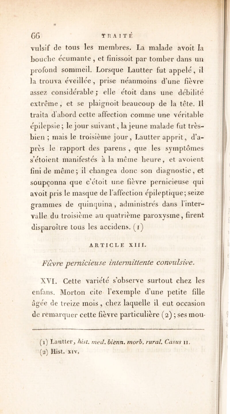 vulsif de tous les membres. La malade avoit la bouche écumante , et fîmssoit par tomber dans un profond sommeil. Lorsque Lautter fut appelé', il la trouva éveillée , prise ne'anmoins d’une fièvre assez considérable ; elle étoit dans une débilité extrême , et se plaignoit beaucoup de la tête. Il traita d’abord cette affection comme une véritable épilepsie ; lej our suivant, la jeune malade fut très- bien ; mais le troisième jour, Lautter apprit, d’a- près le rapport des parens , que les symptômes s’étoient manifestés à la même heure, et avoient fini de même; il changea donc son diagnostic, et soupçonna que c’étoit une fièvre pernicieuse qui avoit pris le masque de l’affection épileptique; seize grammes de quinquina , administrés dans l'inter- valle du troisième au quatrième paroxysme, firent disparoître tous les accidens. (i) ARTICLE XIII. Fièvre pernicieuse intermittente convulsive. XVI. Cette variété s’observe surtout chez les enfans. Morton cite l’exemple d'une petite fille âgée de treize mois , chez laquelle il eut occasion de remarquer cette fièvre particulière (2) ; ses mou* (1) Lautter, hist. med. biânn. rnorb. rural. Casus 11. (2) Hist. xiv.