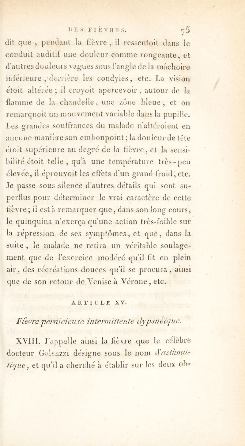 / DES FIÈVRES. y 5 dit que , pendant la fièvre , il ressentoit dans le conduit auditif une douleur comme rongeante, et d’autres douleurs vagues sous l’angle de la mâchoire inférieure ,'derrière les condyles, etc. La vision étoit altérée ; il croyoit apercevoir, autour de la flamme de la chandelle, une zone bleue, et on remarquoit un mouvement variable dans la pupille. Les grandes souffrances du malade n’altéroient en aucune manière son embonpoint ; la douleur de tête étoit supérieure au degré de la fièvre, et la sensi- bilité étoit telle , qu’à une température très-peu élevée, il éprouvoit les effets d’un grand froid , etc. Je passe sous silence d’autres détails qui sont su- perflus pour déterminer le vrai caractère de celte fièvre ; il esta remarquer que , dans son long cours, le quinquina n’exerça qu’une action très-foible sur la répression de ses symptômes, et que, dans la suite , le malade ne retira un véritable soulage- ment que de l’exercice modéré qu’il fit en plein air, des récréations douces qu’il se procura, ainsi que de son retour de Venise à Vérone, etc. ARTICLE XV. Fievre pernicieuse intermittente dypsneique. XVIII. J’appelle ainsi la fièvre que le célèbre docteur Galeàzzi désigne sous le nom d’asthma- tique, et qu’il a cherché à établir sur les deux ob~