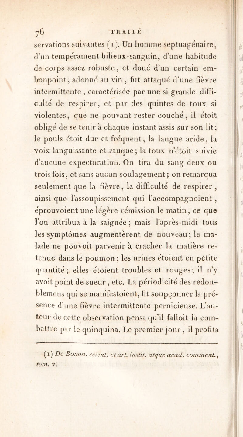 servations suivantes (1). Un homme septuagénaire, d’un tempérament bibeux-sanguin, d’une habitude de corps assez robuste , et doué d’un certain em- bonpoint, adonné au vin , fut attaqué d’une fièvre intermittente , caractérisée par une si grande diffi- culté de respirer, et par des quintes de toux si violentes, que ne pouvant rester couché, il étoit obligé de se tenir à chaque instant assis sur son lit; le pouls étoit dur et fréquent, la langue aride, la voix languissante et rauque; la toux 11’étoïl suivie d’aucune expectoration. On tira du sang deux ou trois fois, et sans aucun soulagement ; on remarqua seulement que la fièvre, la difficulté de respirer, ainsi que l’assoupissement qui l’accompagnoient, éprouvoient une légère rémission le matin, ce que Ton attribua a la saignée ; mais l’après-midi tous les symptômes augmentèrent de nouveau; le ma- lade 11e pouvoit parvenir à cracher la matière re- tenue dans le poumon ; les urines étoient en petite quantité; elles étoient troubles et rouges; il n’y avoit point de sueur, etc. La périodicité des redou- blemens qui se manifestoient, fit soupçonner la pré- sence d’une fièvre intermittente pernicieuse. L’au- teur de cette observation pensa qu’il falloit la com- battre par le quinquina. Le premier jour, il profita (1) B)e Bonon. scient, et art. ins lit. atque acad. comment., tom. v.