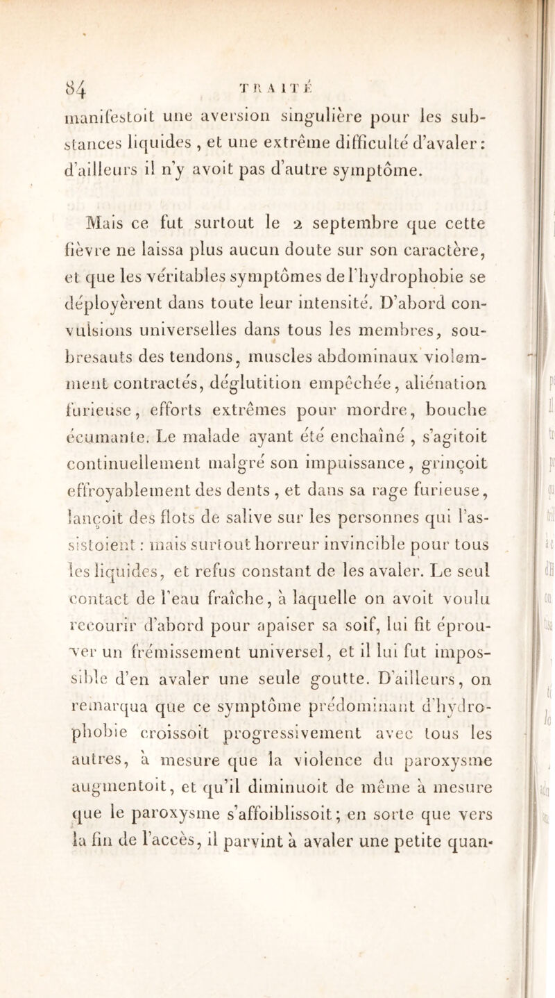 manifestoit une aversion singulière pour les sub- stances liquides , et une extrême difficulté d’avaler: d’ailleurs il n’y avoit pas d’autre symptôme. Mais ce fut surtout le 2 septembre que cette fièvre ne laissa plus aucun doute sur son caractère, et que les véritables symptômes de l’hydrophobie se déployèrent dans toute leur intensité. D’abord con- vulsions universelles dans tous les membres, sou- bresauts des tendons, muscles abdominaux violem- ment contractés, déglutition empêchée, aliénation furieuse, efforts extrêmes pour mordre, bouche écumante. Le malade ayant été enchaîné , s’agi toit continuellement malgré son impuissance, grinçoit effroyablement des dents , et dans sa rage furieuse, lançoit des flots de salive sur les personnes qui l'as- sistoient : mais surtout horreur invincible pour tous les liquides, et refus constant de les avaler. Le seul contact de l’eau fraîche, à laquelle on avoit voulu recourir d’abord pour apaiser sa soif, lui fit éprou- ver un frémissement universel, et il lui fut impos- sible d’en avaler une seule goutte. D’ailleurs, on remarqua que ce symptôme prédominant d'hydro- phobie croissoit progressivement avec tous les autres, a mesure que la violence du paroxysme augmentoit, et qu’il diminuoit de même a mesure que le paroxysme s’affoiblissoit ; en sorte que vers la fin de l’accès, il parvint a avaler une petite quan-