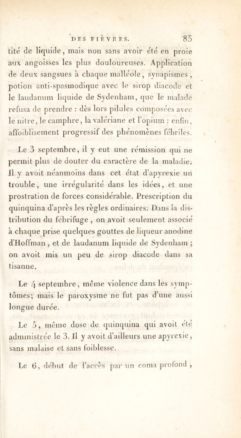 tite de liquide, mais non sans avoir été en proie aux angoisses les plus douloureuses. Application de deux sangsues à chaque malléole, synapismes , potion anti-spasmodique avec le sirop diacode et le laudanum liquide de Sydenham, que le malade refusa de prendre : dès lors pilules composées avec le nitre, le camphre, la valériane et l’opium : enfin, affoihlisement progressif des phénomènes fébriles. Le 3 septembre, il y eut une rémission qui ne permit plus de douter du caractère de la maladie. Il y avoit néanmoins dans cet état d’apyrexie un trouble, une irrégularité dans les idées, et une prostration de forces considérable. Prescription du quinquina d’après les règles ordinaires. Dans ia dis- tribution du fébrifuge , on avoit seulement associé a chaque prise quelques gouttes de liqueur anodine d’Hoffman , et de laudanum liquide de Sydenham ; on avoit mis un peu de sirop diacode dans sa tisanne. Le [\ septembre, même violence dans les symp- tômes; mais le paroxysme ne fut pas d’une aussi longue durée. Le 5, même dose de quinquina qui avoit été administrée le 3. Il y avoit d’ailleurs une apyrexie, sans malaise et sans foibiesse. Le 6, début de l’accès par un coma profond ,