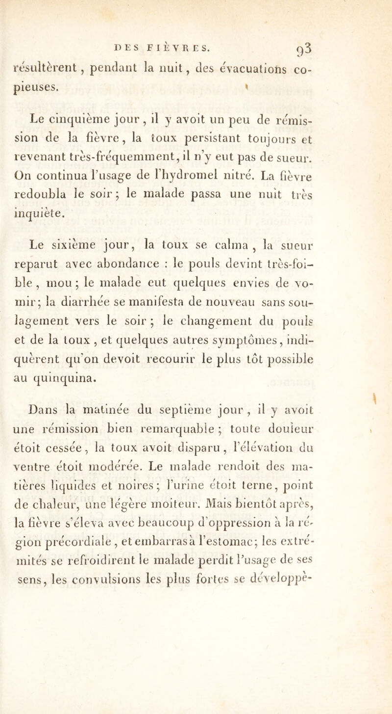 résultèrent, pendant la nuit, des évacuations co- pieuses. < Le cinquième jour, il y avoit un peu de rémis- sion de la fièvre, la toux persistant toujours et revenant très-fréquemment, il n’y eut pas de sueur. On continua f usage de l’hydromel nitré. La fièvre redoubla le soir; le malade passa une nuit très inquiète. Le sixième jour, la toux se calma , la sueur reparut avec abondance : le pouls devint très-foi- ble , mou ; le malade eut quelques envies de vo- mir; la diarrhée se manifesta de nouveau sans sou- lagement vers le soir ; le changement du pouls et de la toux , et quelques autres symptômes, indi- quèrent qu'on devoit recourir le plus tôt possible au quinquina. Dans la matinée du septième jour , il y avoit une rémission bien remarquable ; toute douleur étoit cessée, la toux avoit disparu, l’élévation du ventre étoit modérée. Le malade rendoit des ma- • . / tières liquides et noires; l’urine étoit terne, point de chaleur, une légère moiteur. Mais bientôt après, la fièvre s’éleva avec beaucoup d’oppression à la ré- gion précordiale , et embarras à l’estomac; les extré- mités se refroidirent le malade perdit l’usage de ses sens, les convulsions les plus fortes se développe-