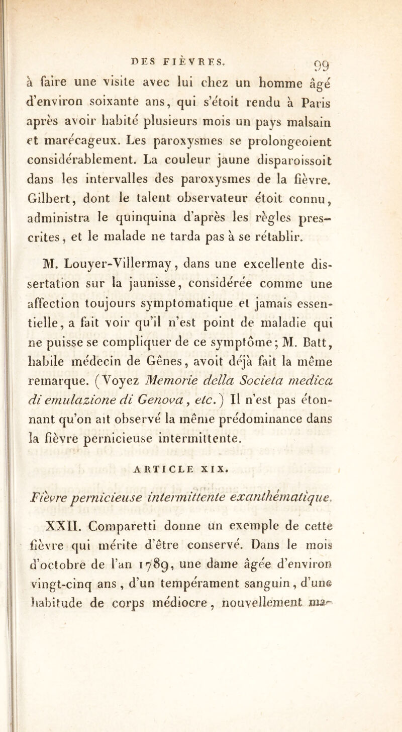 à faire une visite avec lui chez un homme âgé d’environ soixante ans, qui s’étoit rendu à Paris après avoir habité plusieurs mois un pays malsain et marécageux. Les paroxysmes se prolongeoient considérablement. La couleur jaune disparoissoit dans les intervalles des paroxysmes de la fièvre. Gilbert, dont le talent observateur étoit connu, administra le quinquina d'après les règles pres- crites , et le malade ne tarda pas à se rétablir. M. Louyer-Viîlermay, dans une excellente dis- sertation sur la jaunisse, considérée comme une affection toujours symptomatique et jamais essen- tielle, a fait voir qu’il n’est point de maladie qui ne puisse se compliquer de ce symptôme; M. Batt, habile médecin de Gênes, avoit déjà fait la même remarque. (Voyez Memorie délia Societa medica diemulazione di Genova, etc.') Il n’est pas éton- nant qu’on ait observé la même prédominance dans la fièvre pernicieuse intermittente. ARTICLE XIX. Fièvre pernicieuse intermittente exanthématique. XXII. Comparetti donne un exemple de cette fièvre qui mérite d’être conservé. Dans le mois d’octobre de l’an 1789, une dame âgée d’environ vingt-cinq ans , d’un tempérament sanguin, d’une habitude de corps médiocre, nouvellement ma-