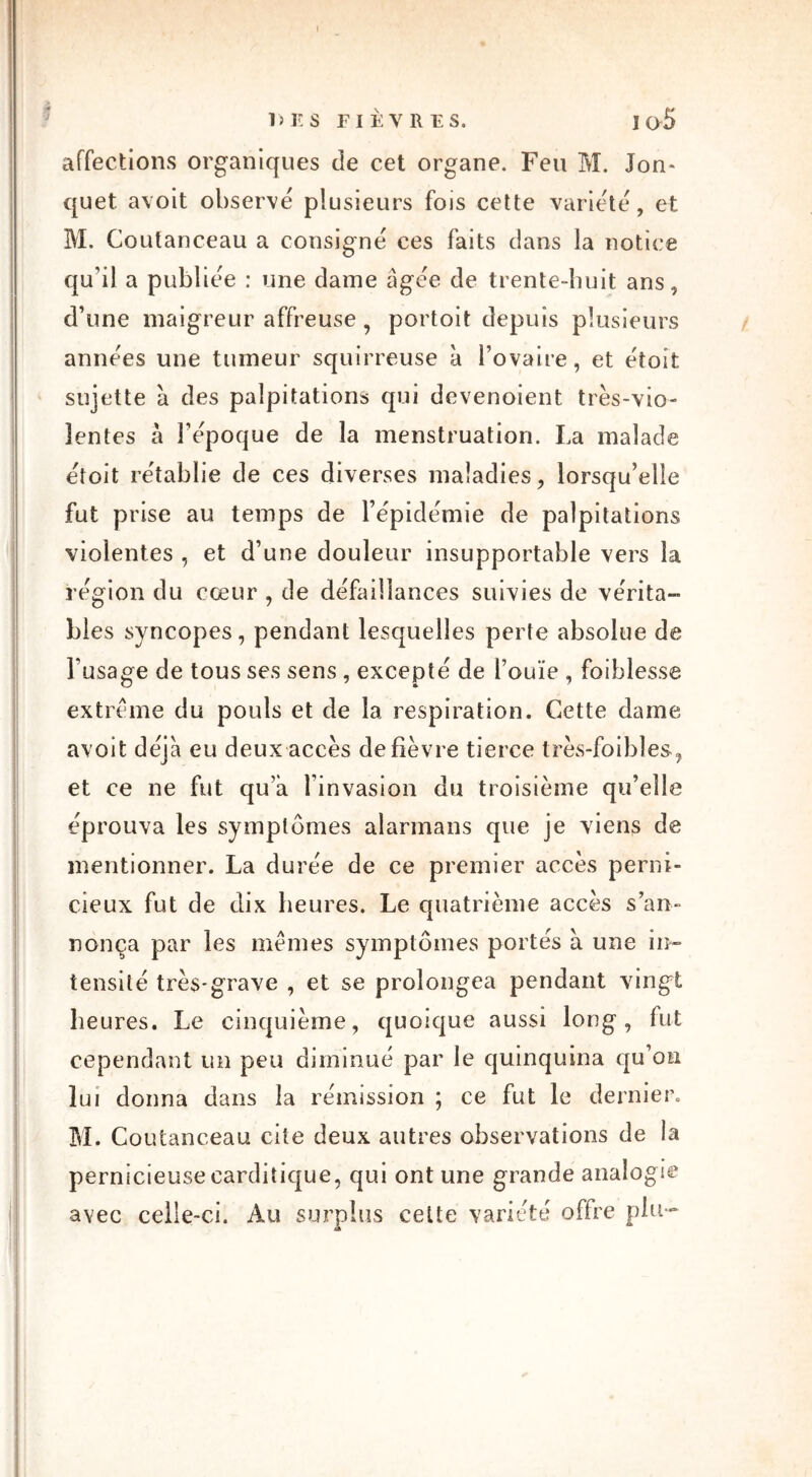 affections organiques de cet organe. Feu M. Jon- quet avoit observe plusieurs fois cette variété, et M. Coutanceau a consigne ces faits dans la notice qu’il a publiée : une dame âgée de trente-huit ans, d’une maigreur affreuse, portoit depuis plusieurs années une tumeur squirreuse à l’ovaire, et eîoîfc sujette à des palpitations qui devenaient très-vio- lentes à l’époque de la menstruation. La malade étoit rétablie de ces diverses maladies, lorsqu’elle fut prise au temps de l’épidémie de palpitations violentes , et d’une douleur insupportable vers la région du cœur , de défaillances suivies de vérita- bles syncopes, pendant lesquelles perte absolue de l’usage de tous ses sens , excepte de l’ouïe , foiblesse extrême du pouls et de la respiration. Cette dame avoit déjà eu deux accès de fièvre tierce très-foibîes, et ce ne fut qu’a linvasion du troisième qu’elle éprouva les symptômes aîarmans que je viens de mentionner. La durée de ce premier accès perni- cieux fut de dix heures. Le quatrième accès s’an- nonça par les mêmes symptômes portés à une in- tensité très-grave , et se prolongea pendant vingt heures. Le cinquième, quoique aussi long, fut cependant un peu diminué par le quinquina qu’on lui donna dans la rémission ; ce fut le dernier» M. Coutanceau cite deux autres observations de la pernicieuse carditique, qui ont une grande analogie avec celle-ci. Au surplus celte variété offre plu-