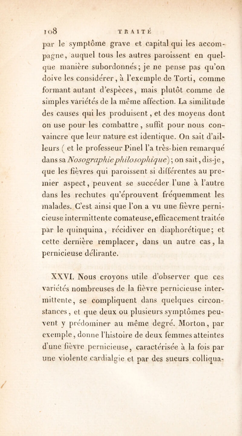 par le symptôme grave et capital qui les accom- pagne, auquel tous les autres paroissent en quel- que manière subordonnes ; je ne pense pas qu’on doive les considérer, a l’exemple de Torti, comme formant autant d’espèces, mais plutôt comme de simples variétés de la même affection. La similitude des causes qui les produisent, et des moyens dont on use pour les combattre , suffit pour nous con- vaincre que leur nature est identique. On sait d’ail- leurs ( et le professeur Pinel l’a très-bien remarqué dans sa Nosographie philosophique) ; on sait, dis-je, que les fièvres qui paroissent si différentes au pre- mier aspect, peuvent se succéder l’une à l’autre dans les rechutes qu’éprouvent fréquemment les malades. C’est ainsi que l’on a vu une fièvre perni- cieuse intermittente comateuse, efficacement traitée par le quinquina, récidiver en diapborétique; et cette dernière remplacer, dans un autre cas, la pernicieuse délirante. XXVI. Nous croyons utile d’observer que ces variétés nombreuses de la fièvre pernicieuse inter- mittente, se compliquent dans quelques circon- stances, et que deux ou plusieurs symptômes peu- vent y prédominer au même degré. Morton, par exemple, donne l’histoire de deux femmes atteintes d’une fièvre pernicieuse, caractérisée à la fois par une violente cardialgie et par des sueurs colliqua-