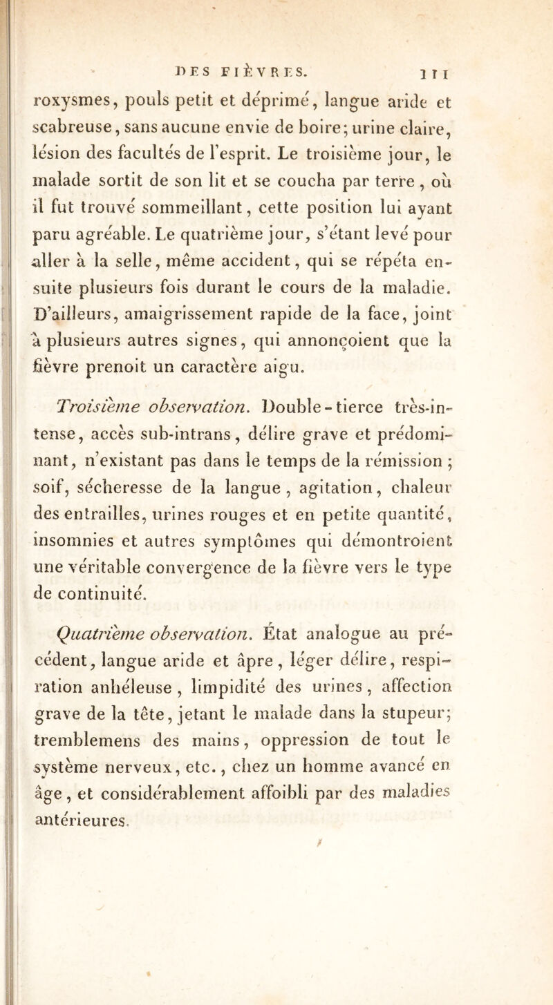 roxysmes, pouls petit et déprimé, langue aride et scabreuse, sans aucune envie de boire; urine claire, lésion des facultés de l’esprit. Le troisième jour, le malade sortit de son lit et se coucha par terre , ou il fut trouvé sommeillant, cette position lui ayant paru agréable. Le quatrième jour, s’étant levé pour aller à la selle, même accident, qui se répéta en- suite plusieurs fois durant le cours de la maladie. D’ailleurs, amaigrissement rapide de la face, joint à plusieurs autres signes, qui annonçoient que la fièvre prenoit un caractère aigu. Troisième observation. Double - tierce très-in- tense, accès sub-intrans, délire grave et prédomi- nant, n’existant pas dans le temps de la rémission ; soif, sécheresse de la langue, agitation, chaleur des entrailles, urines rouges et en petite quantité, insomnies et autres symptômes qui démontroient une véritable convergence de la fièvre vers le type de continuité. Quatrième observation. État analogue au pré- cédent, langue aride et âpre , léger délire, respi- ration anhéleuse , limpidité des urines , affection grave de la tête, jetant le malade dans la stupeur; tremblemens des mains, oppression de tout le système nerveux, etc., chez un homme avancé en âge, et considérablement affaibli par des maladies antérieures. /