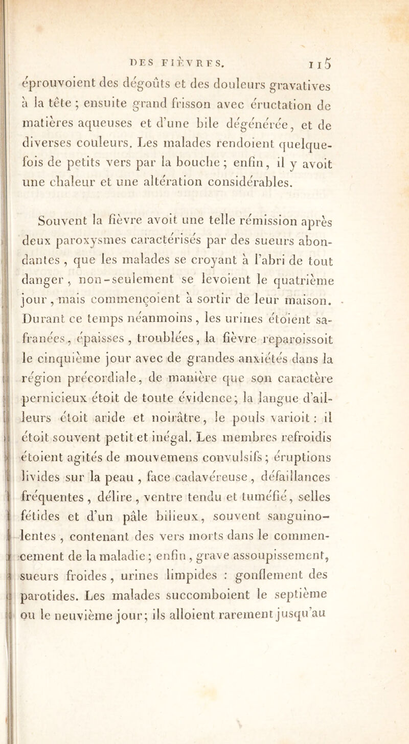 * ' 1 I l I ii DES FIÈVRES, I j5 éprouvoient des dégoûts et des douleurs gravatives a la tête ; ensuite grand frisson avec éructation de matières aqueuses et d’une bile dégénérée, et de diverses couleurs. Les malades rendoient quelque- fois de petits vers par la bouche; enfin, il y avoit une chaleur et une alteration considérables. Souvent la fièvre avoit une telle rémission après deux paroxysmes caractérisés par des sueurs abon- dantes , que les malades se croyant à l’abri de tout danger, non-seulement se levoient le quatrième jour, mais commençoîent à sortir de leur maison. - Durant ce temps néanmoins, les urines étoient sa- franées., épaisses, troublées, la fièvre reparoissoit le cinquième jour avec de grandes anxiétés dans la région précordiale, de manière que son caractère pernicieux étoit de toute évidence; la langue d’ail- leurs étoit aride et noirâtre, le pouls \arioit : il étoit souvent petit et inégal. Les membres refroidis étoient agités de mouvemens convulsifs; éruptions livides sur la peau , face cadavéreuse, défaillances fréquentes , délire , ventre tendu et tuméfié, selles fétides et d’un pâle bilieux, souvent sanguino- lentes , contenant des vers morts dans le commen- cement de la maladie ; enfin , grave assoupissement, sueurs froides , urines limpides : gonflement des parotides. Les malades succomboient le septième ou le neuvième jour; ils aboient rarement jusqu au