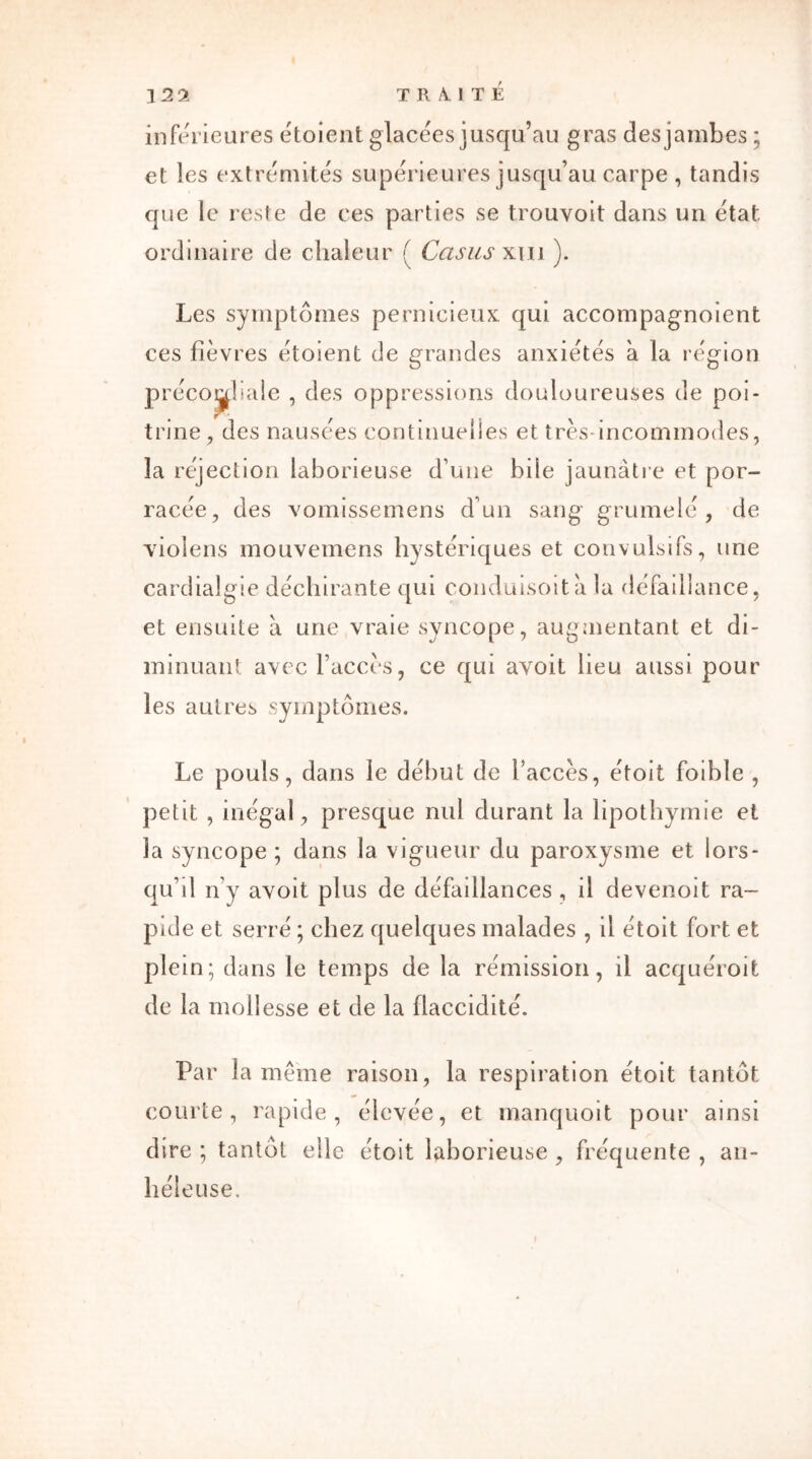 inferieures étoient glacées jusqu’au gras des jambes; et les extrémités supérieures jusqu’au carpe , tandis que le reste de ces parties se trouvoit dans un état ordinaire de chaleur ( Casus xm ). Les symptômes pernicieux qui accompagnoient ces fièvres étoient de grandes anxiétés à la région précoî^liale , des oppressions douloureuses de poi- trine, des nausées continuelles et très incommodes, la réjection laborieuse d’une bile jaunâtre et por- racée, des vomissemens d’un sang grumelé, de violens mouvemens hystériques et convulsifs, une cardialgie déchirante qui conduisoitâ la défaillance, et ensuite à une vraie syncope, augmentant et di- minuant avec l’accès, ce qui avoit lieu aussi pour les autres symptômes. Le pouls, dans le début de l’accès, étoit foible , petit , inégal, presque nul durant la lipothymie et la syncope ; dans la vigueur du paroxysme et lors- qu’il n’y avoit plus de défaillances, il devenoit ra- pide et serré ; chez quelques malades , il étoit fort et plein; dans le temps de la rémission, il acquéroit de la mollesse et de la flaccidité. Par la môme raison, la respiration étoit tantôt courte, rapide, élevée, et manquoit pour ainsi dire ; tantôt elle étoit laborieuse , fréquente , an- héleuse.