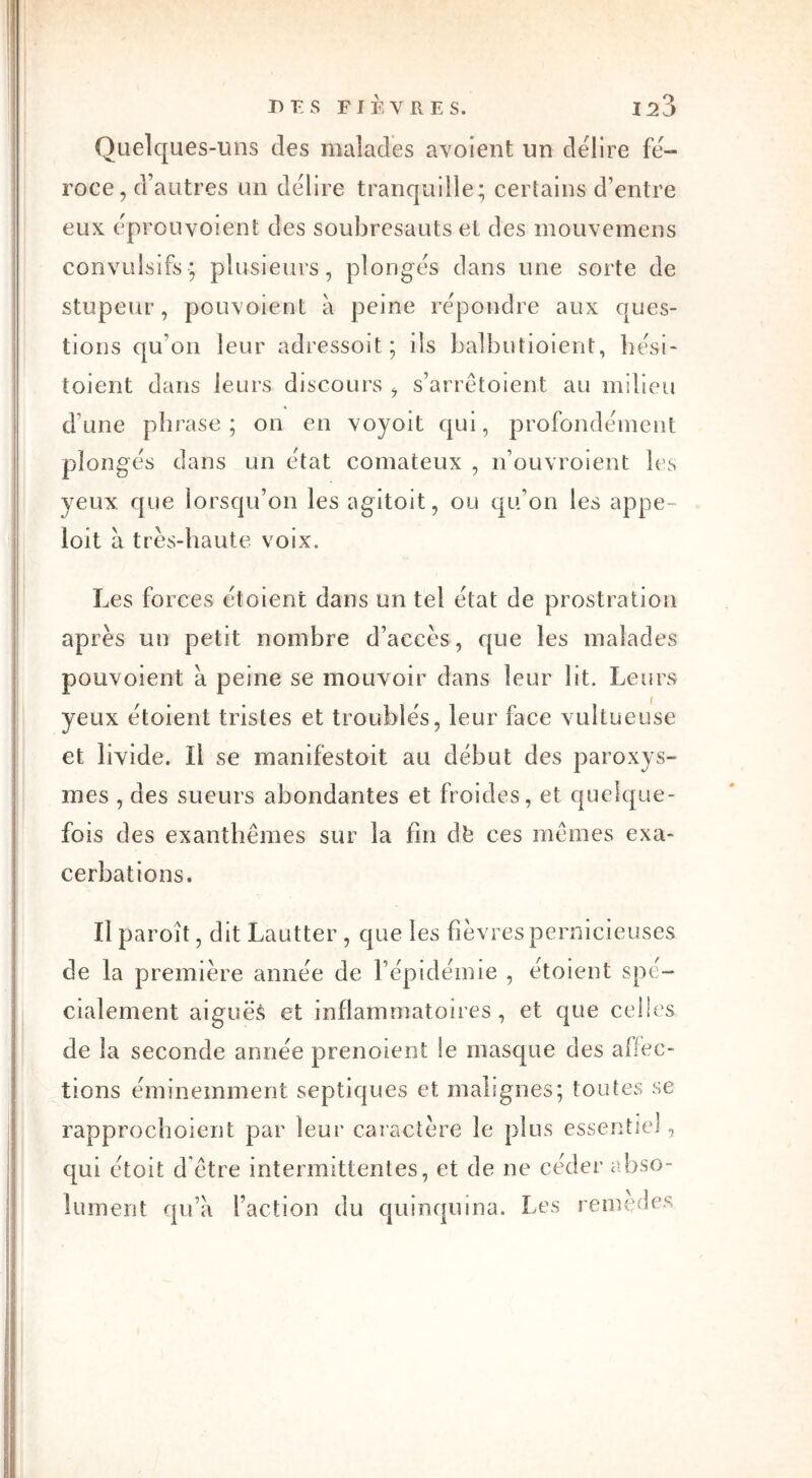 Quelques-uns îles malades avoient un déliré fé- roce, d’autres un déliré tranquille; certains d’entre eux eprouyoient des soubresauts et des mouvemens convulsifs; plusieurs, plonges dans une sorte de stupeur, pouvoient à peine repondre aux ques- tions qu’on leur adressoit; ils balbutioient, hési- toient dans leurs discours , s’arrêtoient au milieu dune phrase; on en voyoit qui, profondément plonges dans un état comateux , n’ouvroient les yeux que lorsqu’on les agitoit, ou qu’on les appe- loit à très-haute voix. Les forces ètoient dans un tel état de prostration après un petit nombre d’accès, que les malades pouvoient à peine se mouvoir dans leur lit. Leurs yeux ètoient tristes et troublés, leur face vultueuse et livide. Il se manifestoit au début des paroxys- mes , des sueurs abondantes et froides, et quelque- fois des exanthèmes sur la fin dfe ces mêmes exa- cerbations. Il paroît, dit Lautter , que les fièvres pernicieuses de la première année de l’épidémie , ètoient spé- cialement aiguës et inflammatoires, et que celles de la seconde année prenoient !e masque des alfec- tions éminemment septiques et malignes; toutes se rapprochoient par leur caractère le plus essentiel, qui étoit d'être intermittentes, et de ne céder abso- lument qu’a l’action du quinquina. Les remedes