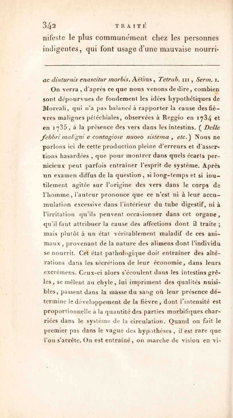 3Z|2 traité nifeste le plus communément chez les personnes indigentes, qui font usage d’une mauvaise nourri- ac diuturnis enascitur morbis. Aètius , Tetrab. ni , Serrn. i. On verra , d’après ce que nous venons de dire, combien sont dépourvues de fondement les idées hypothétiques de Moreali, qui n’a pas balancé à rapporter la cause des fiè- vres malignes péiéchiales, observées à Reggio en 1784 et en 1735, à la présence des vers dans les intestins. ( Belle febbri rnaligni e contagiose nuovo sis te ma , etc. ) Nous ne parlons ici de cette production pleine d’erreurs et d’asser- tions hasardées , que pour montrer dans quels écarts per- nicieux peut parfois entraîner l’esprit de système. Après un examen diffus de la question , si long-temps et si inu- tilement agitée sur l’origine des vers dans le corps de l’homme, l’auteur prononce que ce n’est ni à leur accu- mulation excessive dans l’intérieur du tube digestif, ni à l’irritation qu’ils peuvent occasionner dans cet organe, qu’il faut attribuer la cause des affections dont il traite ; mais plutôt à un état véritablement maladif de ces ani- maux , provenant de la nature des alimens dont l’individu se nourrit. Cet état pathologique doit entraîner des alté- rations dans les sécrétions de leur économie, dans leurs excrémens. Ceux-ci alors s’écoulent dans les intestins grê- les, se mêlent au chyle, lui impriment des qualités nuisi- bles, passent dans la masse du sang où leur présence dé- termine le développement de la fièvre, dont l’intensité est proportionnelle à la quantité des parties morbifiques char- riées dans le système de la circulation. Quand on fait le premier pas dans le vague des hypothèses , il est rare que i’011 s’arrête. On est entraîné, on marche de vision en vi-