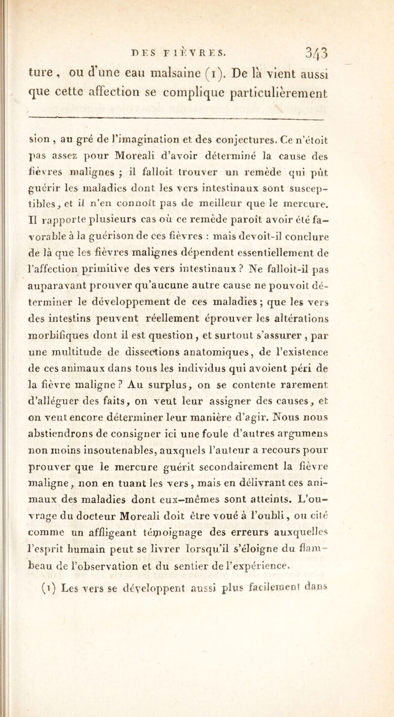 ture , ou d'une eau malsaine (i). De la vient aussi que cette affection se complique particulièrement sion , au gré de l'imagination et des conjectures. Ce n’étoit pas assez pour Moreali d’avoir déterminé la cause des lièv res malignes ; il falloit trouver un remède qui pût guérir les maladies dont les vers intestinaux sont suscep- tibleset ii n’en connoît pas de meilleur que le mercure. Il rapporte plusieurs cas où ce remède paroit avoir été fa- vorable à la guérison de ces fièvres : mais devoit-il conclure de là que les fièvres malignes dépendent essentiellement de l’affection primitive des vers intestinaux? Ne failoit-il pas auparavant prouver qu’aucune autre cause ne pouvoil dé- terminer le développement de ces maladies ; que les vers des intestins peuvent réellement éprouver les altérations morbifiques dont il est question , et surtout s’assurer , par une multitude de dissections anatomiques, de l’existence de ces animaux dans tous les individus qui avoient péri de la fièvre maligne? Au surplus, on se contente rarement d’alléguer des faits, on veut leur assigner des causes, et on veut encore déterminer leur manière d’agir. Nous nous abstiendrons de consigner ici une foule d’autres argumens non moins insoutenables, auxquels l’auteur a recours pour prouver que le mercure guérit secondairement la fièvre maligne, non en tuant les vers, mais en délivrant ces ani- maux des maladies dont eux—mêmes sont atteints. L’ou- vrage du docteur Moreali doit être voué à l’oubli, ou cité comme un affligeant témoignage des erreurs auxquelles l’esprit humain peut se livrer lorsqu’il s’éloigne du flam- beau de l’observation et du sentier de l’expérience. (i) Les vers se développent aussi plus facilement dans